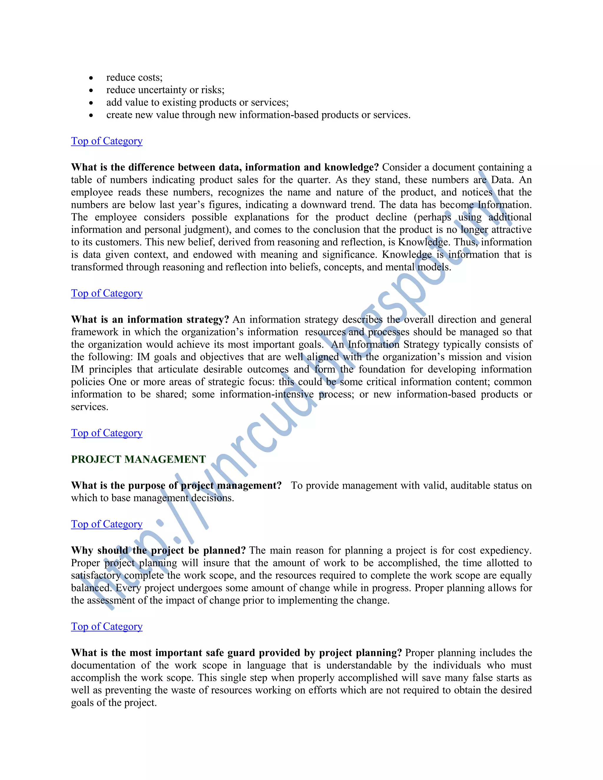  reduce costs;
 reduce uncertainty or risks;
 add value to existing products or services;
 create new value through new information-based products or services.
Top of Category
What is the difference between data, information and knowledge? Consider a document containing a
table of numbers indicating product sales for the quarter. As they stand, these numbers are Data. An
employee reads these numbers, recognizes the name and nature of the product, and notices that the
numbers are below last year’s figures, indicating a downward trend. The data has become Information.
The employee considers possible explanations for the product decline (perhaps using additional
information and personal judgment), and comes to the conclusion that the product is no longer attractive
to its customers. This new belief, derived from reasoning and reflection, is Knowledge. Thus, information
is data given context, and endowed with meaning and significance. Knowledge is information that is
transformed through reasoning and reflection into beliefs, concepts, and mental models.
Top of Category
What is an information strategy? An information strategy describes the overall direction and general
framework in which the organization’s information resources and processes should be managed so that
the organization would achieve its most important goals. An Information Strategy typically consists of
the following: IM goals and objectives that are well aligned with the organization’s mission and vision
IM principles that articulate desirable outcomes and form the foundation for developing information
policies One or more areas of strategic focus: this could be some critical information content; common
information to be shared; some information-intensive process; or new information-based products or
services.
Top of Category
PROJECT MANAGEMENT
What is the purpose of project management? To provide management with valid, auditable status on
which to base management decisions.
Top of Category
Why should the project be planned? The main reason for planning a project is for cost expediency.
Proper project planning will insure that the amount of work to be accomplished, the time allotted to
satisfactory complete the work scope, and the resources required to complete the work scope are equally
balanced. Every project undergoes some amount of change while in progress. Proper planning allows for
the assessment of the impact of change prior to implementing the change.
Top of Category
What is the most important safe guard provided by project planning? Proper planning includes the
documentation of the work scope in language that is understandable by the individuals who must
accomplish the work scope. This single step when properly accomplished will save many false starts as
well as preventing the waste of resources working on efforts which are not required to obtain the desired
goals of the project.
 