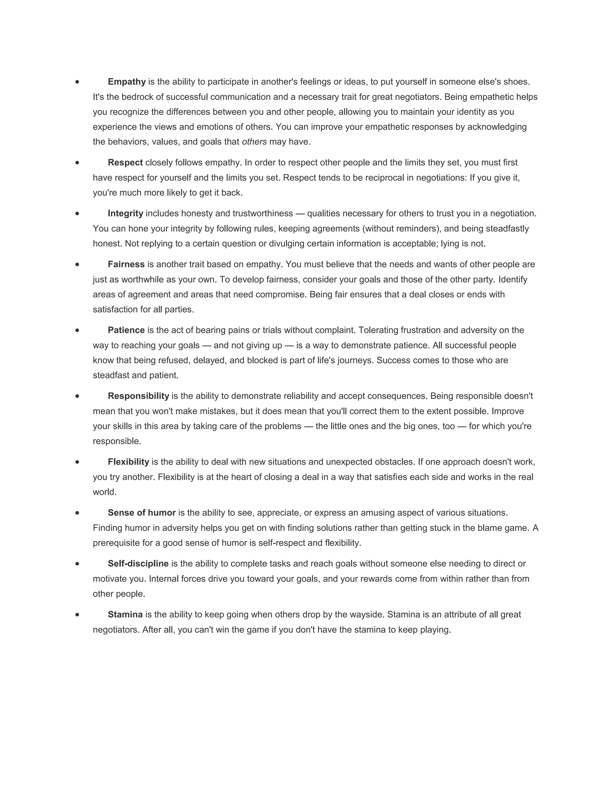  Empathy is the ability to participate in another's feelings or ideas, to put yourself in someone else's shoes.
It's the bedrock of successful communication and a necessary trait for great negotiators. Being empathetic helps
you recognize the differences between you and other people, allowing you to maintain your identity as you
experience the views and emotions of others. You can improve your empathetic responses by acknowledging
the behaviors, values, and goals that others may have.
 Respect closely follows empathy. In order to respect other people and the limits they set, you must first
have respect for yourself and the limits you set. Respect tends to be reciprocal in negotiations: If you give it,
you're much more likely to get it back.
 Integrity includes honesty and trustworthiness — qualities necessary for others to trust you in a negotiation.
You can hone your integrity by following rules, keeping agreements (without reminders), and being steadfastly
honest. Not replying to a certain question or divulging certain information is acceptable; lying is not.
 Fairness is another trait based on empathy. You must believe that the needs and wants of other people are
just as worthwhile as your own. To develop fairness, consider your goals and those of the other party. Identify
areas of agreement and areas that need compromise. Being fair ensures that a deal closes or ends with
satisfaction for all parties.
 Patience is the act of bearing pains or trials without complaint. Tolerating frustration and adversity on the
way to reaching your goals — and not giving up — is a way to demonstrate patience. All successful people
know that being refused, delayed, and blocked is part of life's journeys. Success comes to those who are
steadfast and patient.
 Responsibility is the ability to demonstrate reliability and accept consequences. Being responsible doesn't
mean that you won't make mistakes, but it does mean that you'll correct them to the extent possible. Improve
your skills in this area by taking care of the problems — the little ones and the big ones, too — for which you're
responsible.
 Flexibility is the ability to deal with new situations and unexpected obstacles. If one approach doesn't work,
you try another. Flexibility is at the heart of closing a deal in a way that satisfies each side and works in the real
world.
 Sense of humor is the ability to see, appreciate, or express an amusing aspect of various situations.
Finding humor in adversity helps you get on with finding solutions rather than getting stuck in the blame game. A
prerequisite for a good sense of humor is self-respect and flexibility.
 Self-discipline is the ability to complete tasks and reach goals without someone else needing to direct or
motivate you. Internal forces drive you toward your goals, and your rewards come from within rather than from
other people.
 Stamina is the ability to keep going when others drop by the wayside. Stamina is an attribute of all great
negotiators. After all, you can't win the game if you don't have the stamina to keep playing.
 