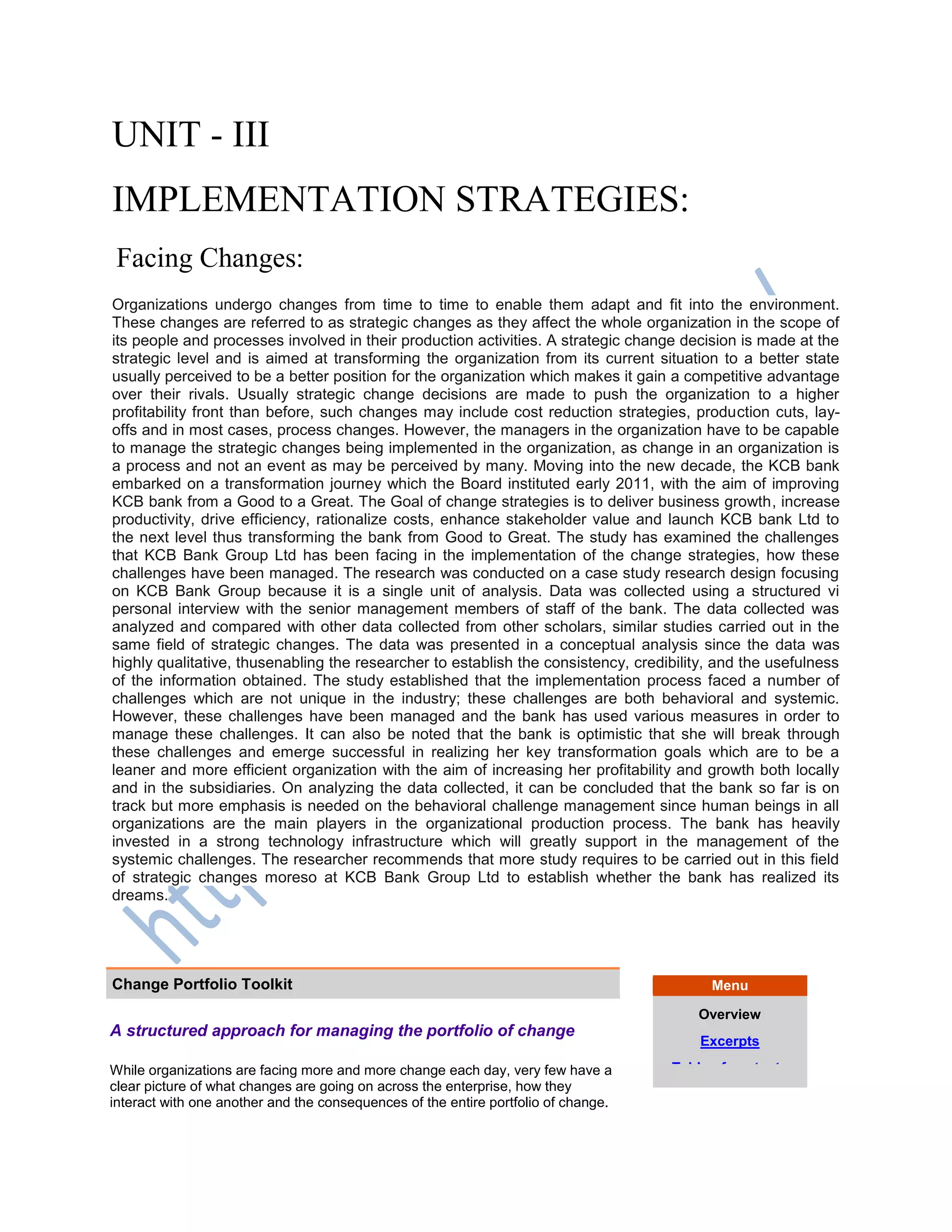 UNIT - III
IMPLEMENTATION STRATEGIES:
Facing Changes:
Organizations undergo changes from time to time to enable them adapt and fit into the environment.
These changes are referred to as strategic changes as they affect the whole organization in the scope of
its people and processes involved in their production activities. A strategic change decision is made at the
strategic level and is aimed at transforming the organization from its current situation to a better state
usually perceived to be a better position for the organization which makes it gain a competitive advantage
over their rivals. Usually strategic change decisions are made to push the organization to a higher
profitability front than before, such changes may include cost reduction strategies, production cuts, lay-
offs and in most cases, process changes. However, the managers in the organization have to be capable
to manage the strategic changes being implemented in the organization, as change in an organization is
a process and not an event as may be perceived by many. Moving into the new decade, the KCB bank
embarked on a transformation journey which the Board instituted early 2011, with the aim of improving
KCB bank from a Good to a Great. The Goal of change strategies is to deliver business growth, increase
productivity, drive efficiency, rationalize costs, enhance stakeholder value and launch KCB bank Ltd to
the next level thus transforming the bank from Good to Great. The study has examined the challenges
that KCB Bank Group Ltd has been facing in the implementation of the change strategies, how these
challenges have been managed. The research was conducted on a case study research design focusing
on KCB Bank Group because it is a single unit of analysis. Data was collected using a structured vi
personal interview with the senior management members of staff of the bank. The data collected was
analyzed and compared with other data collected from other scholars, similar studies carried out in the
same field of strategic changes. The data was presented in a conceptual analysis since the data was
highly qualitative, thusenabling the researcher to establish the consistency, credibility, and the usefulness
of the information obtained. The study established that the implementation process faced a number of
challenges which are not unique in the industry; these challenges are both behavioral and systemic.
However, these challenges have been managed and the bank has used various measures in order to
manage these challenges. It can also be noted that the bank is optimistic that she will break through
these challenges and emerge successful in realizing her key transformation goals which are to be a
leaner and more efficient organization with the aim of increasing her profitability and growth both locally
and in the subsidiaries. On analyzing the data collected, it can be concluded that the bank so far is on
track but more emphasis is needed on the behavioral challenge management since human beings in all
organizations are the main players in the organizational production process. The bank has heavily
invested in a strong technology infrastructure which will greatly support in the management of the
systemic challenges. The researcher recommends that more study requires to be carried out in this field
of strategic changes moreso at KCB Bank Group Ltd to establish whether the bank has realized its
dreams.
Change Portfolio Toolkit Menu
Overview
Excerpts
Table of contents
A structured approach for managing the portfolio of change
While organizations are facing more and more change each day, very few have a
clear picture of what changes are going on across the enterprise, how they
interact with one another and the consequences of the entire portfolio of change.
 