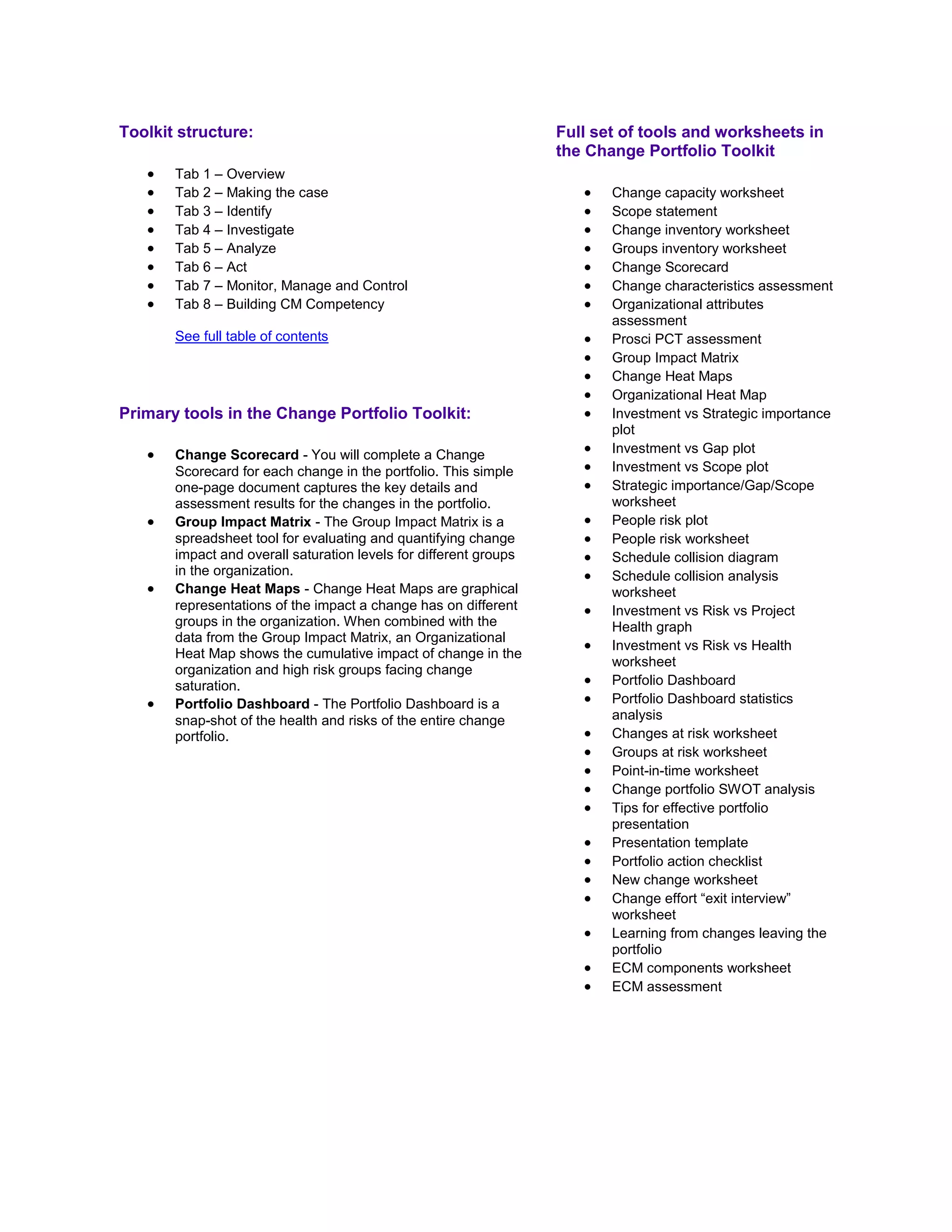 Toolkit structure:
 Tab 1 – Overview
 Tab 2 – Making the case
 Tab 3 – Identify
 Tab 4 – Investigate
 Tab 5 – Analyze
 Tab 6 – Act
 Tab 7 – Monitor, Manage and Control
 Tab 8 – Building CM Competency
See full table of contents
Primary tools in the Change Portfolio Toolkit:
 Change Scorecard - You will complete a Change
Scorecard for each change in the portfolio. This simple
one-page document captures the key details and
assessment results for the changes in the portfolio.
 Group Impact Matrix - The Group Impact Matrix is a
spreadsheet tool for evaluating and quantifying change
impact and overall saturation levels for different groups
in the organization.
 Change Heat Maps - Change Heat Maps are graphical
representations of the impact a change has on different
groups in the organization. When combined with the
data from the Group Impact Matrix, an Organizational
Heat Map shows the cumulative impact of change in the
organization and high risk groups facing change
saturation.
 Portfolio Dashboard - The Portfolio Dashboard is a
snap-shot of the health and risks of the entire change
portfolio.
Full set of tools and worksheets in
the Change Portfolio Toolkit
 Change capacity worksheet
 Scope statement
 Change inventory worksheet
 Groups inventory worksheet
 Change Scorecard
 Change characteristics assessment
 Organizational attributes
assessment
 Prosci PCT assessment
 Group Impact Matrix
 Change Heat Maps
 Organizational Heat Map
 Investment vs Strategic importance
plot
 Investment vs Gap plot
 Investment vs Scope plot
 Strategic importance/Gap/Scope
worksheet
 People risk plot
 People risk worksheet
 Schedule collision diagram
 Schedule collision analysis
worksheet
 Investment vs Risk vs Project
Health graph
 Investment vs Risk vs Health
worksheet
 Portfolio Dashboard
 Portfolio Dashboard statistics
analysis
 Changes at risk worksheet
 Groups at risk worksheet
 Point-in-time worksheet
 Change portfolio SWOT analysis
 Tips for effective portfolio
presentation
 Presentation template
 Portfolio action checklist
 New change worksheet
 Change effort ―exit interview‖
worksheet
 Learning from changes leaving the
portfolio
 ECM components worksheet
 ECM assessment
 