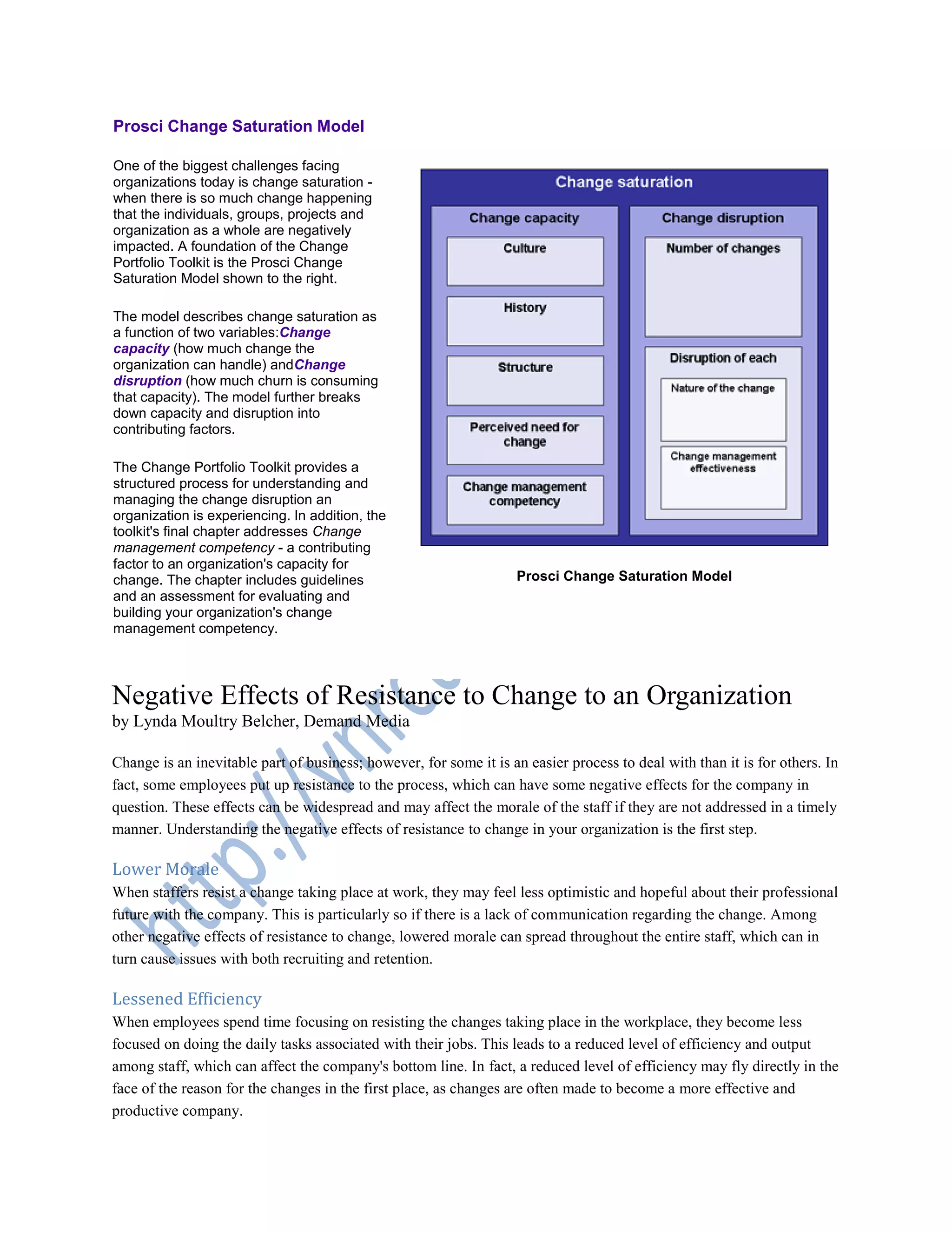 Prosci Change Saturation Model
One of the biggest challenges facing
organizations today is change saturation -
when there is so much change happening
that the individuals, groups, projects and
organization as a whole are negatively
impacted. A foundation of the Change
Portfolio Toolkit is the Prosci Change
Saturation Model shown to the right.
The model describes change saturation as
a function of two variables:Change
capacity (how much change the
organization can handle) andChange
disruption (how much churn is consuming
that capacity). The model further breaks
down capacity and disruption into
contributing factors.
The Change Portfolio Toolkit provides a
structured process for understanding and
managing the change disruption an
organization is experiencing. In addition, the
toolkit's final chapter addresses Change
management competency - a contributing
factor to an organization's capacity for
change. The chapter includes guidelines
and an assessment for evaluating and
building your organization's change
management competency.
Prosci Change Saturation Model
Negative Effects of Resistance to Change to an Organization
by Lynda Moultry Belcher, Demand Media
Change is an inevitable part of business; however, for some it is an easier process to deal with than it is for others. In
fact, some employees put up resistance to the process, which can have some negative effects for the company in
question. These effects can be widespread and may affect the morale of the staff if they are not addressed in a timely
manner. Understanding the negative effects of resistance to change in your organization is the first step.
Lower Morale
When staffers resist a change taking place at work, they may feel less optimistic and hopeful about their professional
future with the company. This is particularly so if there is a lack of communication regarding the change. Among
other negative effects of resistance to change, lowered morale can spread throughout the entire staff, which can in
turn cause issues with both recruiting and retention.
Lessened Efficiency
When employees spend time focusing on resisting the changes taking place in the workplace, they become less
focused on doing the daily tasks associated with their jobs. This leads to a reduced level of efficiency and output
among staff, which can affect the company's bottom line. In fact, a reduced level of efficiency may fly directly in the
face of the reason for the changes in the first place, as changes are often made to become a more effective and
productive company.
 