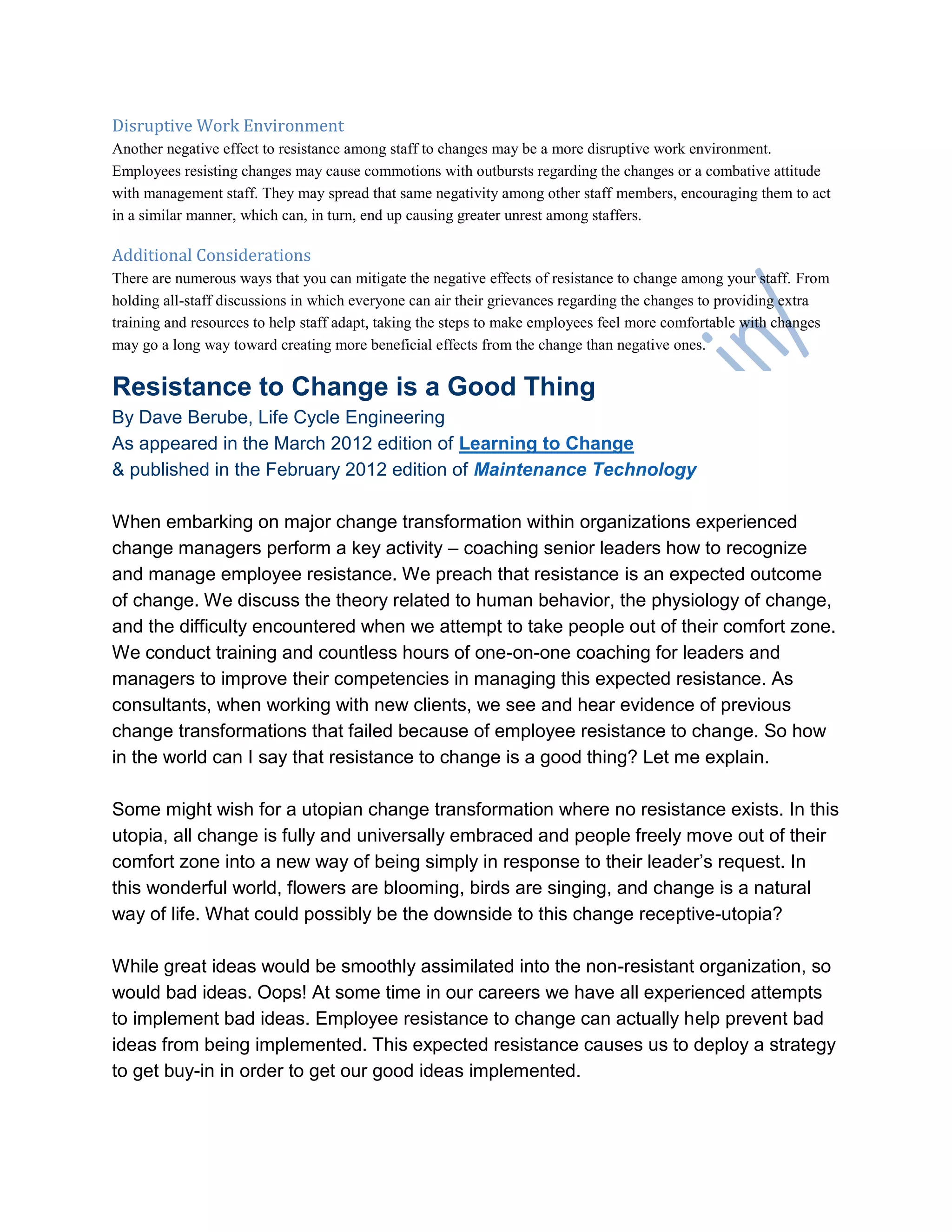 Disruptive Work Environment
Another negative effect to resistance among staff to changes may be a more disruptive work environment.
Employees resisting changes may cause commotions with outbursts regarding the changes or a combative attitude
with management staff. They may spread that same negativity among other staff members, encouraging them to act
in a similar manner, which can, in turn, end up causing greater unrest among staffers.
Additional Considerations
There are numerous ways that you can mitigate the negative effects of resistance to change among your staff. From
holding all-staff discussions in which everyone can air their grievances regarding the changes to providing extra
training and resources to help staff adapt, taking the steps to make employees feel more comfortable with changes
may go a long way toward creating more beneficial effects from the change than negative ones.
Resistance to Change is a Good Thing
By Dave Berube, Life Cycle Engineering
As appeared in the March 2012 edition of Learning to Change
& published in the February 2012 edition of Maintenance Technology
When embarking on major change transformation within organizations experienced
change managers perform a key activity – coaching senior leaders how to recognize
and manage employee resistance. We preach that resistance is an expected outcome
of change. We discuss the theory related to human behavior, the physiology of change,
and the difficulty encountered when we attempt to take people out of their comfort zone.
We conduct training and countless hours of one-on-one coaching for leaders and
managers to improve their competencies in managing this expected resistance. As
consultants, when working with new clients, we see and hear evidence of previous
change transformations that failed because of employee resistance to change. So how
in the world can I say that resistance to change is a good thing? Let me explain.
Some might wish for a utopian change transformation where no resistance exists. In this
utopia, all change is fully and universally embraced and people freely move out of their
comfort zone into a new way of being simply in response to their leader‘s request. In
this wonderful world, flowers are blooming, birds are singing, and change is a natural
way of life. What could possibly be the downside to this change receptive-utopia?
While great ideas would be smoothly assimilated into the non-resistant organization, so
would bad ideas. Oops! At some time in our careers we have all experienced attempts
to implement bad ideas. Employee resistance to change can actually help prevent bad
ideas from being implemented. This expected resistance causes us to deploy a strategy
to get buy-in in order to get our good ideas implemented.
 