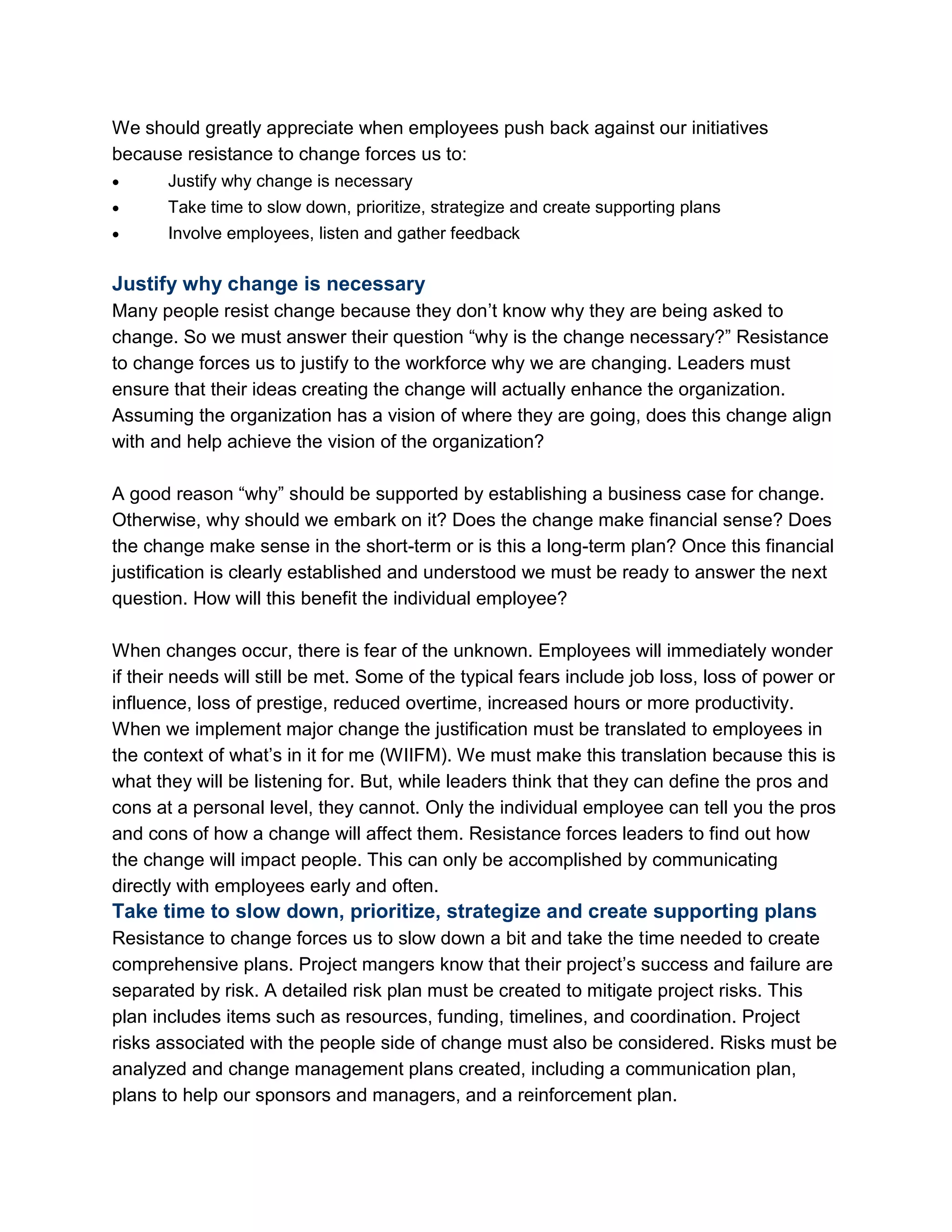 We should greatly appreciate when employees push back against our initiatives
because resistance to change forces us to:
 Justify why change is necessary
 Take time to slow down, prioritize, strategize and create supporting plans
 Involve employees, listen and gather feedback
Justify why change is necessary
Many people resist change because they don‘t know why they are being asked to
change. So we must answer their question ―why is the change necessary?‖ Resistance
to change forces us to justify to the workforce why we are changing. Leaders must
ensure that their ideas creating the change will actually enhance the organization.
Assuming the organization has a vision of where they are going, does this change align
with and help achieve the vision of the organization?
A good reason ―why‖ should be supported by establishing a business case for change.
Otherwise, why should we embark on it? Does the change make financial sense? Does
the change make sense in the short-term or is this a long-term plan? Once this financial
justification is clearly established and understood we must be ready to answer the next
question. How will this benefit the individual employee?
When changes occur, there is fear of the unknown. Employees will immediately wonder
if their needs will still be met. Some of the typical fears include job loss, loss of power or
influence, loss of prestige, reduced overtime, increased hours or more productivity.
When we implement major change the justification must be translated to employees in
the context of what‘s in it for me (WIIFM). We must make this translation because this is
what they will be listening for. But, while leaders think that they can define the pros and
cons at a personal level, they cannot. Only the individual employee can tell you the pros
and cons of how a change will affect them. Resistance forces leaders to find out how
the change will impact people. This can only be accomplished by communicating
directly with employees early and often.
Take time to slow down, prioritize, strategize and create supporting plans
Resistance to change forces us to slow down a bit and take the time needed to create
comprehensive plans. Project mangers know that their project‘s success and failure are
separated by risk. A detailed risk plan must be created to mitigate project risks. This
plan includes items such as resources, funding, timelines, and coordination. Project
risks associated with the people side of change must also be considered. Risks must be
analyzed and change management plans created, including a communication plan,
plans to help our sponsors and managers, and a reinforcement plan.
 