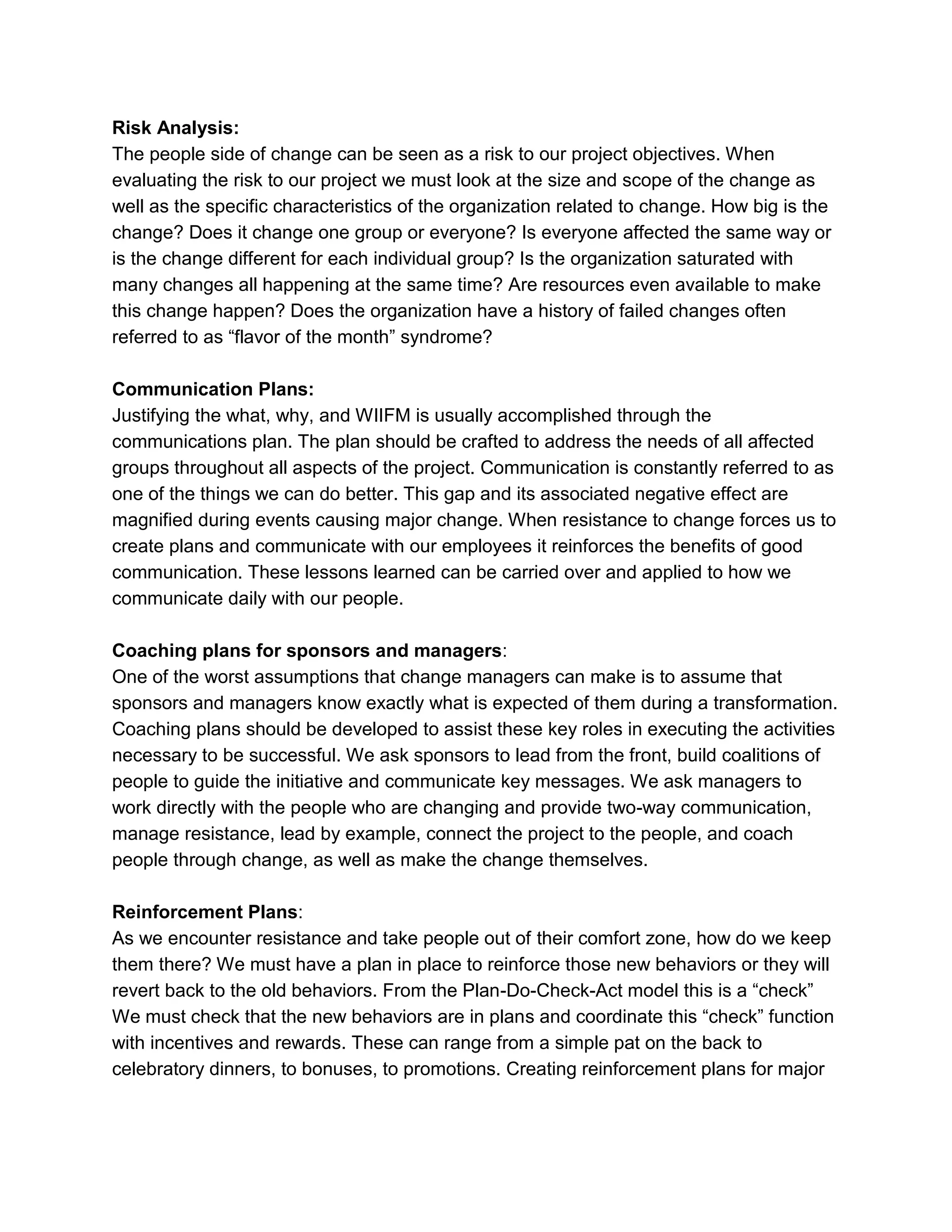 Risk Analysis:
The people side of change can be seen as a risk to our project objectives. When
evaluating the risk to our project we must look at the size and scope of the change as
well as the specific characteristics of the organization related to change. How big is the
change? Does it change one group or everyone? Is everyone affected the same way or
is the change different for each individual group? Is the organization saturated with
many changes all happening at the same time? Are resources even available to make
this change happen? Does the organization have a history of failed changes often
referred to as ―flavor of the month‖ syndrome?
Communication Plans:
Justifying the what, why, and WIIFM is usually accomplished through the
communications plan. The plan should be crafted to address the needs of all affected
groups throughout all aspects of the project. Communication is constantly referred to as
one of the things we can do better. This gap and its associated negative effect are
magnified during events causing major change. When resistance to change forces us to
create plans and communicate with our employees it reinforces the benefits of good
communication. These lessons learned can be carried over and applied to how we
communicate daily with our people.
Coaching plans for sponsors and managers:
One of the worst assumptions that change managers can make is to assume that
sponsors and managers know exactly what is expected of them during a transformation.
Coaching plans should be developed to assist these key roles in executing the activities
necessary to be successful. We ask sponsors to lead from the front, build coalitions of
people to guide the initiative and communicate key messages. We ask managers to
work directly with the people who are changing and provide two-way communication,
manage resistance, lead by example, connect the project to the people, and coach
people through change, as well as make the change themselves.
Reinforcement Plans:
As we encounter resistance and take people out of their comfort zone, how do we keep
them there? We must have a plan in place to reinforce those new behaviors or they will
revert back to the old behaviors. From the Plan-Do-Check-Act model this is a ―check‖
We must check that the new behaviors are in plans and coordinate this ―check‖ function
with incentives and rewards. These can range from a simple pat on the back to
celebratory dinners, to bonuses, to promotions. Creating reinforcement plans for major
 