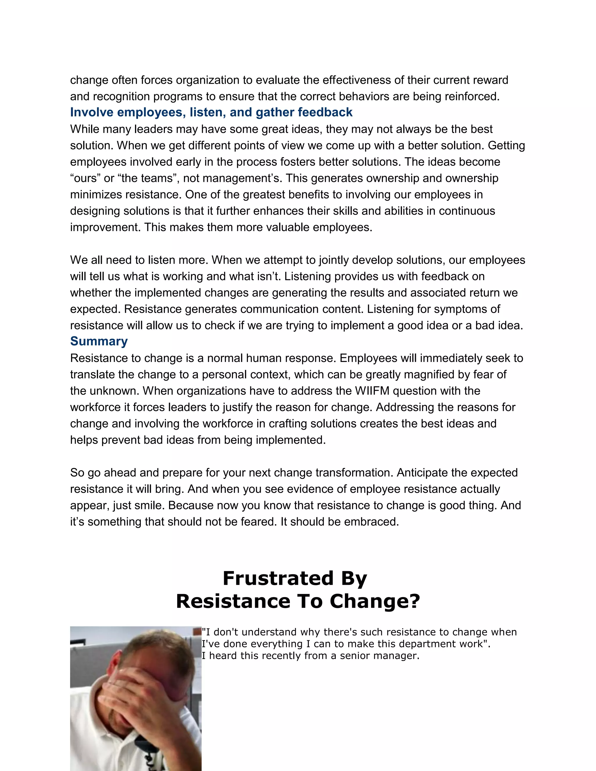 change often forces organization to evaluate the effectiveness of their current reward
and recognition programs to ensure that the correct behaviors are being reinforced.
Involve employees, listen, and gather feedback
While many leaders may have some great ideas, they may not always be the best
solution. When we get different points of view we come up with a better solution. Getting
employees involved early in the process fosters better solutions. The ideas become
―ours‖ or ―the teams‖, not management‘s. This generates ownership and ownership
minimizes resistance. One of the greatest benefits to involving our employees in
designing solutions is that it further enhances their skills and abilities in continuous
improvement. This makes them more valuable employees.
We all need to listen more. When we attempt to jointly develop solutions, our employees
will tell us what is working and what isn‘t. Listening provides us with feedback on
whether the implemented changes are generating the results and associated return we
expected. Resistance generates communication content. Listening for symptoms of
resistance will allow us to check if we are trying to implement a good idea or a bad idea.
Summary
Resistance to change is a normal human response. Employees will immediately seek to
translate the change to a personal context, which can be greatly magnified by fear of
the unknown. When organizations have to address the WIIFM question with the
workforce it forces leaders to justify the reason for change. Addressing the reasons for
change and involving the workforce in crafting solutions creates the best ideas and
helps prevent bad ideas from being implemented.
So go ahead and prepare for your next change transformation. Anticipate the expected
resistance it will bring. And when you see evidence of employee resistance actually
appear, just smile. Because now you know that resistance to change is good thing. And
it‘s something that should not be feared. It should be embraced.
Frustrated By
Resistance To Change?
"I don't understand why there's such resistance to change when
I've done everything I can to make this department work".
I heard this recently from a senior manager.
 