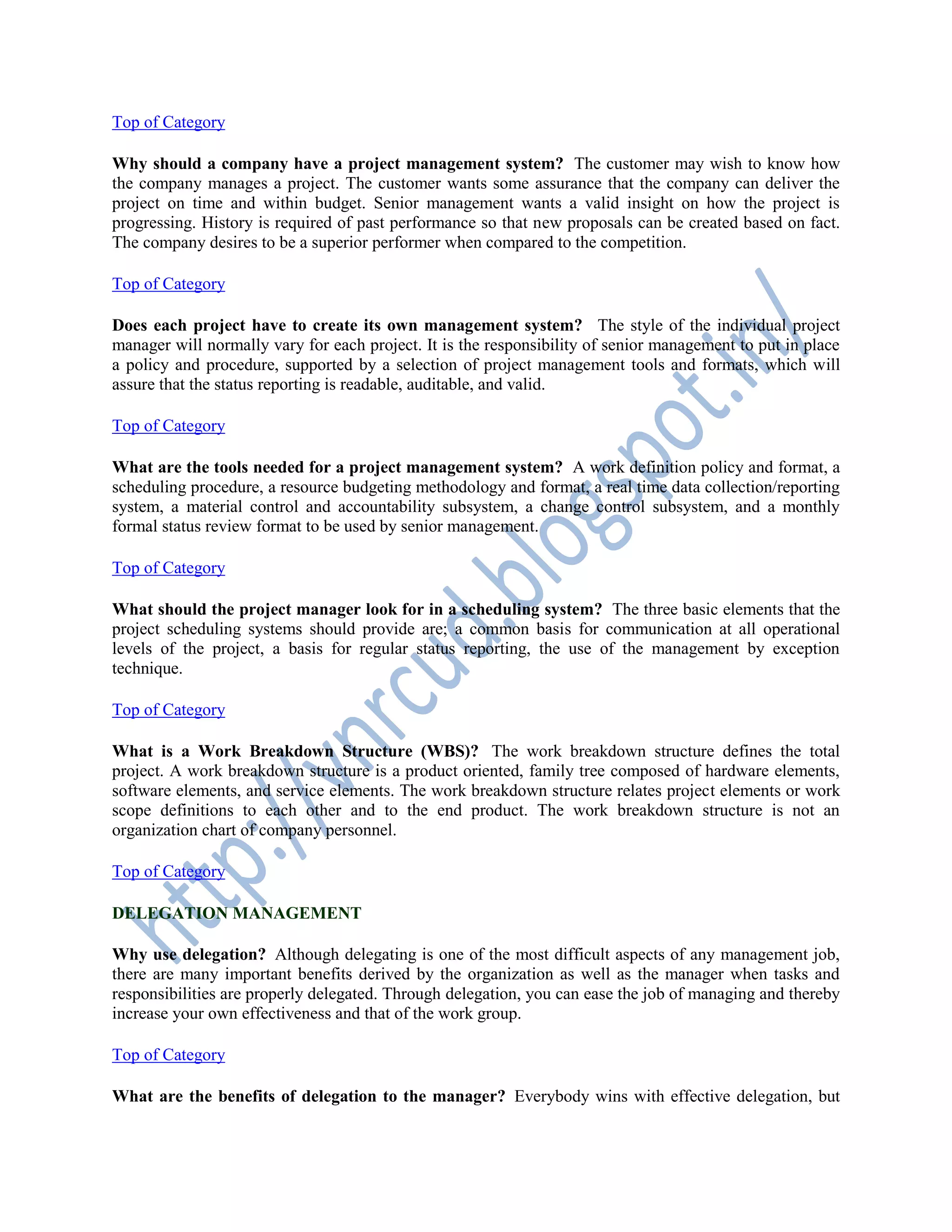 Top of Category
Why should a company have a project management system? The customer may wish to know how
the company manages a project. The customer wants some assurance that the company can deliver the
project on time and within budget. Senior management wants a valid insight on how the project is
progressing. History is required of past performance so that new proposals can be created based on fact.
The company desires to be a superior performer when compared to the competition.
Top of Category
Does each project have to create its own management system? The style of the individual project
manager will normally vary for each project. It is the responsibility of senior management to put in place
a policy and procedure, supported by a selection of project management tools and formats, which will
assure that the status reporting is readable, auditable, and valid.
Top of Category
What are the tools needed for a project management system? A work definition policy and format, a
scheduling procedure, a resource budgeting methodology and format, a real time data collection/reporting
system, a material control and accountability subsystem, a change control subsystem, and a monthly
formal status review format to be used by senior management.
Top of Category
What should the project manager look for in a scheduling system? The three basic elements that the
project scheduling systems should provide are; a common basis for communication at all operational
levels of the project, a basis for regular status reporting, the use of the management by exception
technique.
Top of Category
What is a Work Breakdown Structure (WBS)? The work breakdown structure defines the total
project. A work breakdown structure is a product oriented, family tree composed of hardware elements,
software elements, and service elements. The work breakdown structure relates project elements or work
scope definitions to each other and to the end product. The work breakdown structure is not an
organization chart of company personnel.
Top of Category
DELEGATION MANAGEMENT
Why use delegation? Although delegating is one of the most difficult aspects of any management job,
there are many important benefits derived by the organization as well as the manager when tasks and
responsibilities are properly delegated. Through delegation, you can ease the job of managing and thereby
increase your own effectiveness and that of the work group.
Top of Category
What are the benefits of delegation to the manager? Everybody wins with effective delegation, but
 