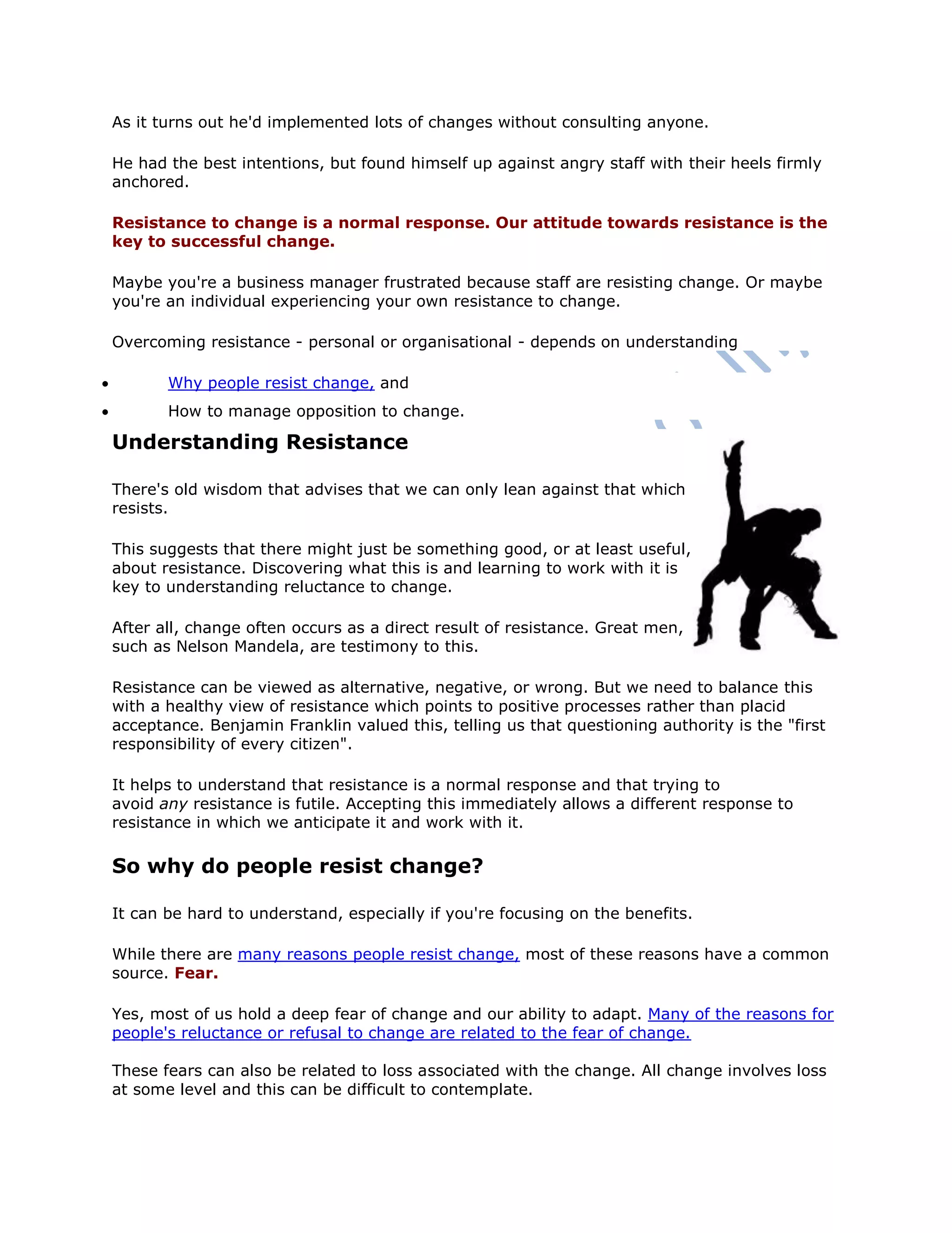 As it turns out he'd implemented lots of changes without consulting anyone.
He had the best intentions, but found himself up against angry staff with their heels firmly
anchored.
Resistance to change is a normal response. Our attitude towards resistance is the
key to successful change.
Maybe you're a business manager frustrated because staff are resisting change. Or maybe
you're an individual experiencing your own resistance to change.
Overcoming resistance - personal or organisational - depends on understanding
 Why people resist change, and
 How to manage opposition to change.
Understanding Resistance
There's old wisdom that advises that we can only lean against that which
resists.
This suggests that there might just be something good, or at least useful,
about resistance. Discovering what this is and learning to work with it is
key to understanding reluctance to change.
After all, change often occurs as a direct result of resistance. Great men,
such as Nelson Mandela, are testimony to this.
Resistance can be viewed as alternative, negative, or wrong. But we need to balance this
with a healthy view of resistance which points to positive processes rather than placid
acceptance. Benjamin Franklin valued this, telling us that questioning authority is the "first
responsibility of every citizen".
It helps to understand that resistance is a normal response and that trying to
avoid any resistance is futile. Accepting this immediately allows a different response to
resistance in which we anticipate it and work with it.
So why do people resist change?
It can be hard to understand, especially if you're focusing on the benefits.
While there are many reasons people resist change, most of these reasons have a common
source. Fear.
Yes, most of us hold a deep fear of change and our ability to adapt. Many of the reasons for
people's reluctance or refusal to change are related to the fear of change.
These fears can also be related to loss associated with the change. All change involves loss
at some level and this can be difficult to contemplate.
 