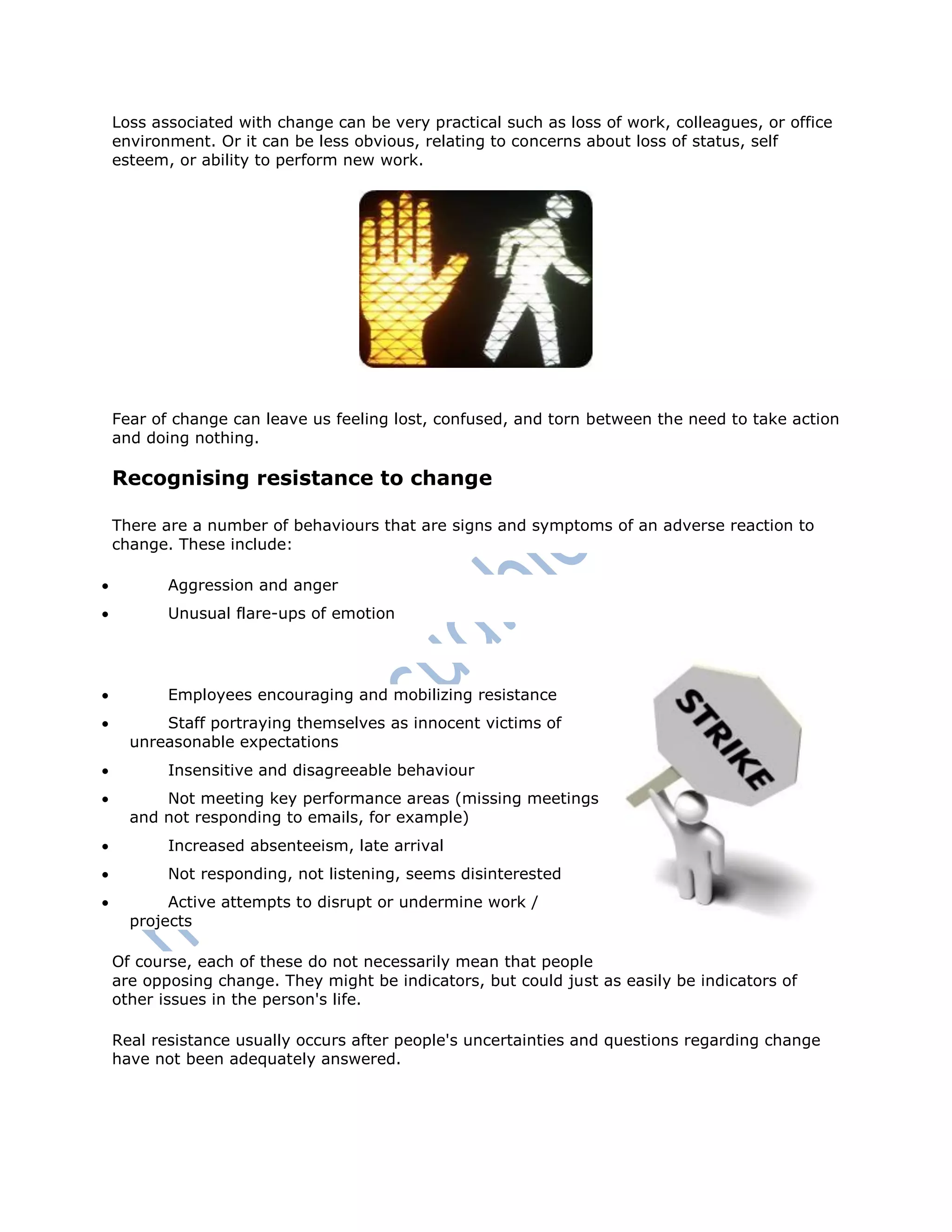 Loss associated with change can be very practical such as loss of work, colleagues, or office
environment. Or it can be less obvious, relating to concerns about loss of status, self
esteem, or ability to perform new work.
Fear of change can leave us feeling lost, confused, and torn between the need to take action
and doing nothing.
Recognising resistance to change
There are a number of behaviours that are signs and symptoms of an adverse reaction to
change. These include:
 Aggression and anger
 Unusual flare-ups of emotion
 Employees encouraging and mobilizing resistance
 Staff portraying themselves as innocent victims of
unreasonable expectations
 Insensitive and disagreeable behaviour
 Not meeting key performance areas (missing meetings
and not responding to emails, for example)
 Increased absenteeism, late arrival
 Not responding, not listening, seems disinterested
 Active attempts to disrupt or undermine work /
projects
Of course, each of these do not necessarily mean that people
are opposing change. They might be indicators, but could just as easily be indicators of
other issues in the person's life.
Real resistance usually occurs after people's uncertainties and questions regarding change
have not been adequately answered.
 