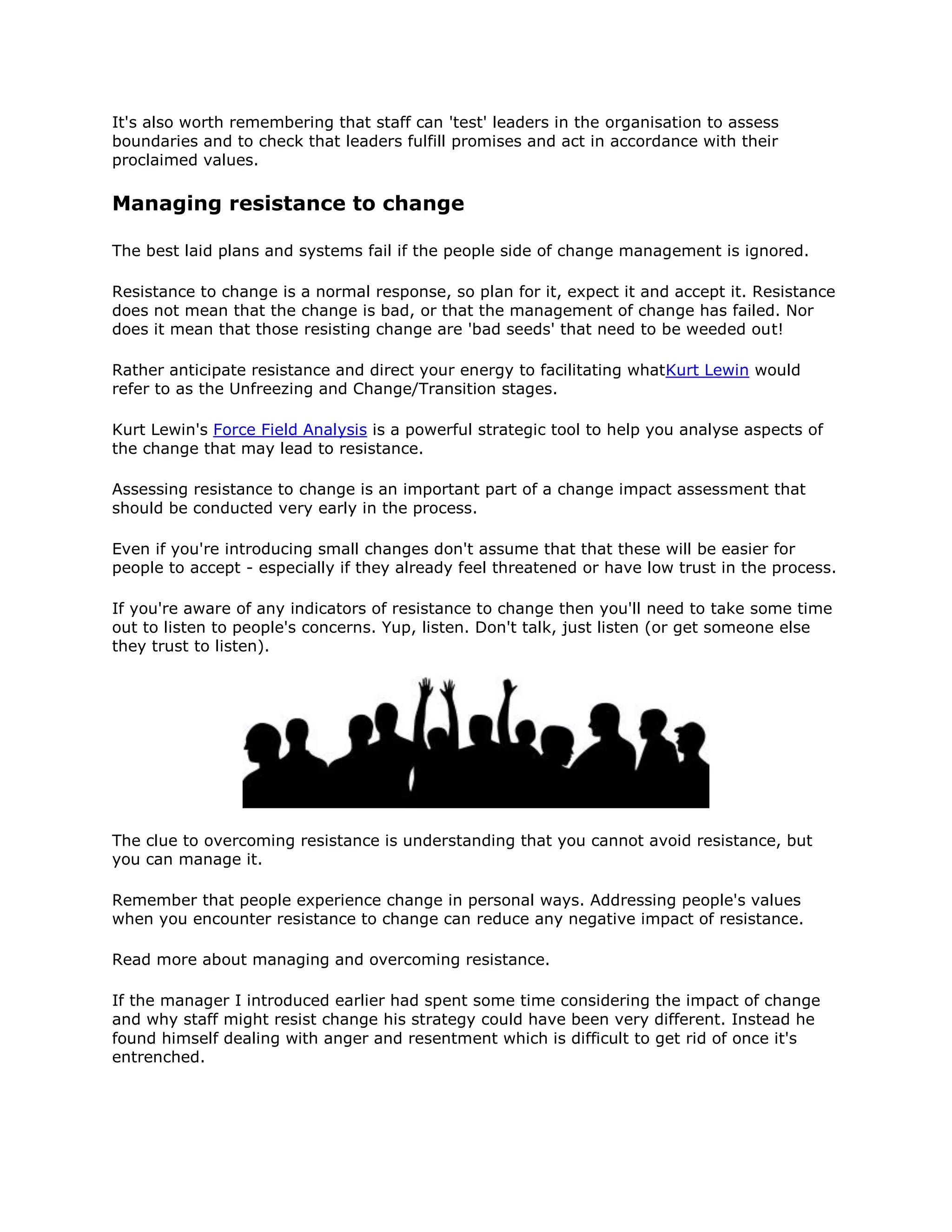 It's also worth remembering that staff can 'test' leaders in the organisation to assess
boundaries and to check that leaders fulfill promises and act in accordance with their
proclaimed values.
Managing resistance to change
The best laid plans and systems fail if the people side of change management is ignored.
Resistance to change is a normal response, so plan for it, expect it and accept it. Resistance
does not mean that the change is bad, or that the management of change has failed. Nor
does it mean that those resisting change are 'bad seeds' that need to be weeded out!
Rather anticipate resistance and direct your energy to facilitating whatKurt Lewin would
refer to as the Unfreezing and Change/Transition stages.
Kurt Lewin's Force Field Analysis is a powerful strategic tool to help you analyse aspects of
the change that may lead to resistance.
Assessing resistance to change is an important part of a change impact assessment that
should be conducted very early in the process.
Even if you're introducing small changes don't assume that that these will be easier for
people to accept - especially if they already feel threatened or have low trust in the process.
If you're aware of any indicators of resistance to change then you'll need to take some time
out to listen to people's concerns. Yup, listen. Don't talk, just listen (or get someone else
they trust to listen).
The clue to overcoming resistance is understanding that you cannot avoid resistance, but
you can manage it.
Remember that people experience change in personal ways. Addressing people's values
when you encounter resistance to change can reduce any negative impact of resistance.
Read more about managing and overcoming resistance.
If the manager I introduced earlier had spent some time considering the impact of change
and why staff might resist change his strategy could have been very different. Instead he
found himself dealing with anger and resentment which is difficult to get rid of once it's
entrenched.
 