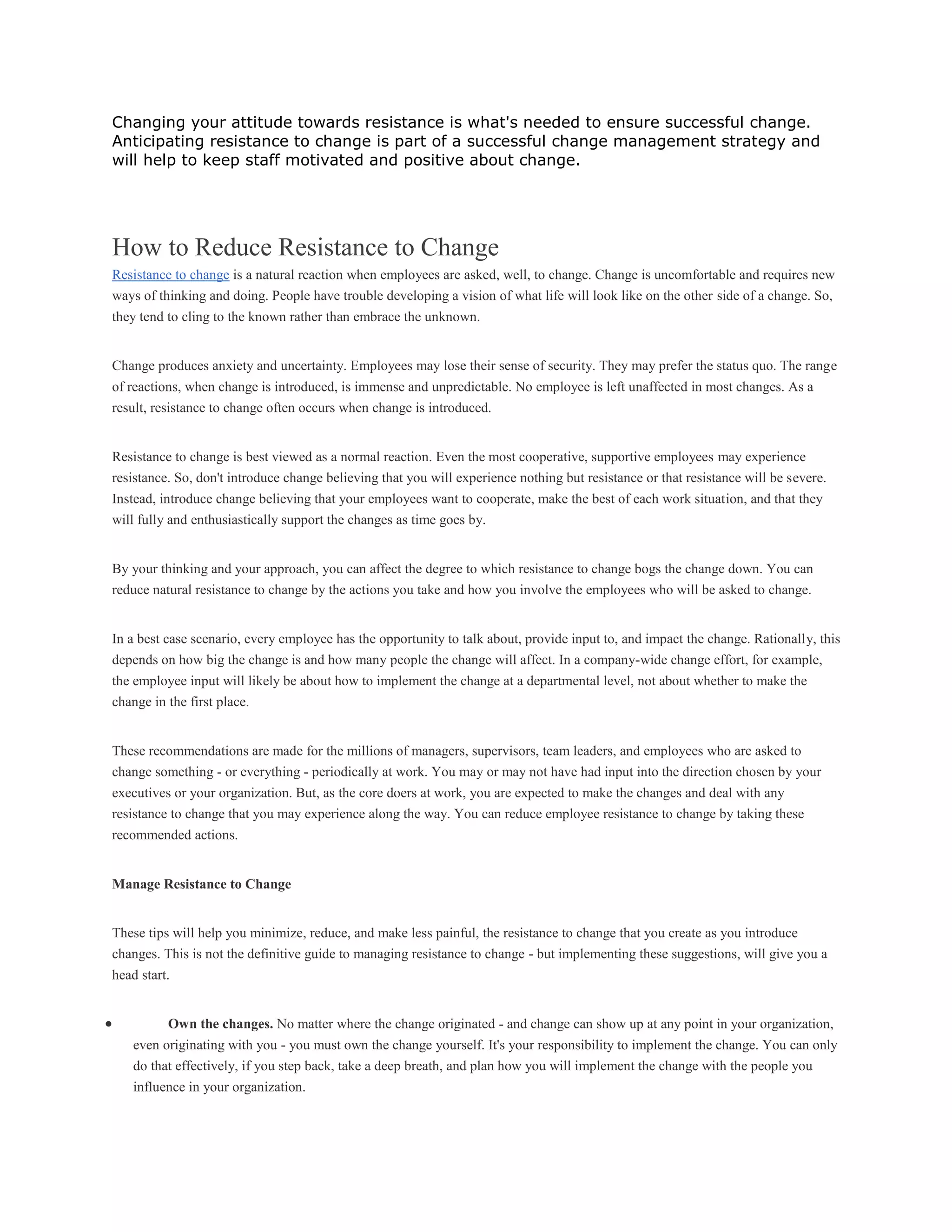 Changing your attitude towards resistance is what's needed to ensure successful change.
Anticipating resistance to change is part of a successful change management strategy and
will help to keep staff motivated and positive about change.
How to Reduce Resistance to Change
Resistance to change is a natural reaction when employees are asked, well, to change. Change is uncomfortable and requires new
ways of thinking and doing. People have trouble developing a vision of what life will look like on the other side of a change. So,
they tend to cling to the known rather than embrace the unknown.
Change produces anxiety and uncertainty. Employees may lose their sense of security. They may prefer the status quo. The range
of reactions, when change is introduced, is immense and unpredictable. No employee is left unaffected in most changes. As a
result, resistance to change often occurs when change is introduced.
Resistance to change is best viewed as a normal reaction. Even the most cooperative, supportive employees may experience
resistance. So, don't introduce change believing that you will experience nothing but resistance or that resistance will be severe.
Instead, introduce change believing that your employees want to cooperate, make the best of each work situation, and that they
will fully and enthusiastically support the changes as time goes by.
By your thinking and your approach, you can affect the degree to which resistance to change bogs the change down. You can
reduce natural resistance to change by the actions you take and how you involve the employees who will be asked to change.
In a best case scenario, every employee has the opportunity to talk about, provide input to, and impact the change. Rationally, this
depends on how big the change is and how many people the change will affect. In a company-wide change effort, for example,
the employee input will likely be about how to implement the change at a departmental level, not about whether to make the
change in the first place.
These recommendations are made for the millions of managers, supervisors, team leaders, and employees who are asked to
change something - or everything - periodically at work. You may or may not have had input into the direction chosen by your
executives or your organization. But, as the core doers at work, you are expected to make the changes and deal with any
resistance to change that you may experience along the way. You can reduce employee resistance to change by taking these
recommended actions.
Manage Resistance to Change
These tips will help you minimize, reduce, and make less painful, the resistance to change that you create as you introduce
changes. This is not the definitive guide to managing resistance to change - but implementing these suggestions, will give you a
head start.
 Own the changes. No matter where the change originated - and change can show up at any point in your organization,
even originating with you - you must own the change yourself. It's your responsibility to implement the change. You can only
do that effectively, if you step back, take a deep breath, and plan how you will implement the change with the people you
influence in your organization.
 