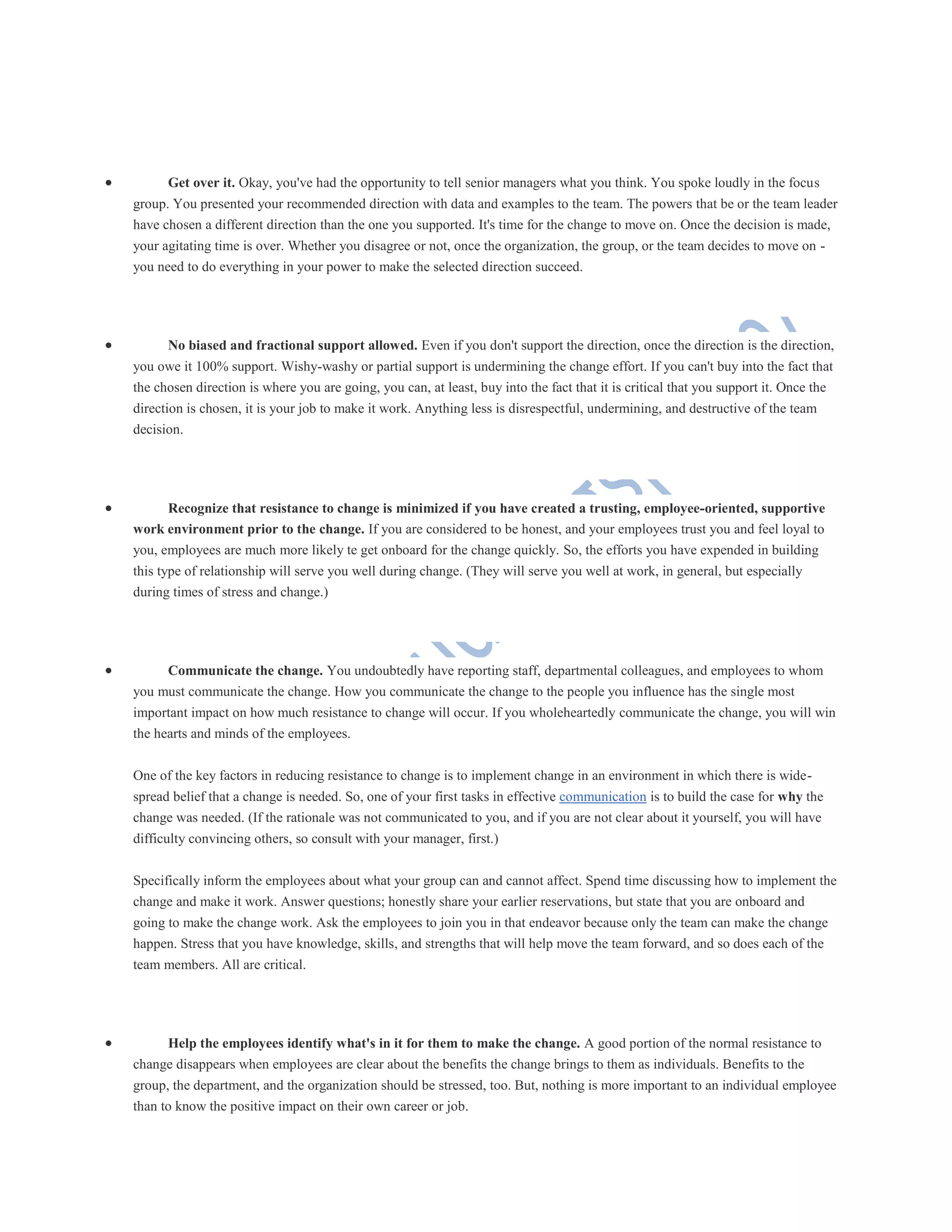  Get over it. Okay, you've had the opportunity to tell senior managers what you think. You spoke loudly in the focus
group. You presented your recommended direction with data and examples to the team. The powers that be or the team leader
have chosen a different direction than the one you supported. It's time for the change to move on. Once the decision is made,
your agitating time is over. Whether you disagree or not, once the organization, the group, or the team decides to move on -
you need to do everything in your power to make the selected direction succeed.
 No biased and fractional support allowed. Even if you don't support the direction, once the direction is the direction,
you owe it 100% support. Wishy-washy or partial support is undermining the change effort. If you can't buy into the fact that
the chosen direction is where you are going, you can, at least, buy into the fact that it is critical that you support it. Once the
direction is chosen, it is your job to make it work. Anything less is disrespectful, undermining, and destructive of the team
decision.
 Recognize that resistance to change is minimized if you have created a trusting, employee-oriented, supportive
work environment prior to the change. If you are considered to be honest, and your employees trust you and feel loyal to
you, employees are much more likely te get onboard for the change quickly. So, the efforts you have expended in building
this type of relationship will serve you well during change. (They will serve you well at work, in general, but especially
during times of stress and change.)
 Communicate the change. You undoubtedly have reporting staff, departmental colleagues, and employees to whom
you must communicate the change. How you communicate the change to the people you influence has the single most
important impact on how much resistance to change will occur. If you wholeheartedly communicate the change, you will win
the hearts and minds of the employees.
One of the key factors in reducing resistance to change is to implement change in an environment in which there is wide-
spread belief that a change is needed. So, one of your first tasks in effective communication is to build the case for why the
change was needed. (If the rationale was not communicated to you, and if you are not clear about it yourself, you will have
difficulty convincing others, so consult with your manager, first.)
Specifically inform the employees about what your group can and cannot affect. Spend time discussing how to implement the
change and make it work. Answer questions; honestly share your earlier reservations, but state that you are onboard and
going to make the change work. Ask the employees to join you in that endeavor because only the team can make the change
happen. Stress that you have knowledge, skills, and strengths that will help move the team forward, and so does each of the
team members. All are critical.
 Help the employees identify what's in it for them to make the change. A good portion of the normal resistance to
change disappears when employees are clear about the benefits the change brings to them as individuals. Benefits to the
group, the department, and the organization should be stressed, too. But, nothing is more important to an individual employee
than to know the positive impact on their own career or job.
 
