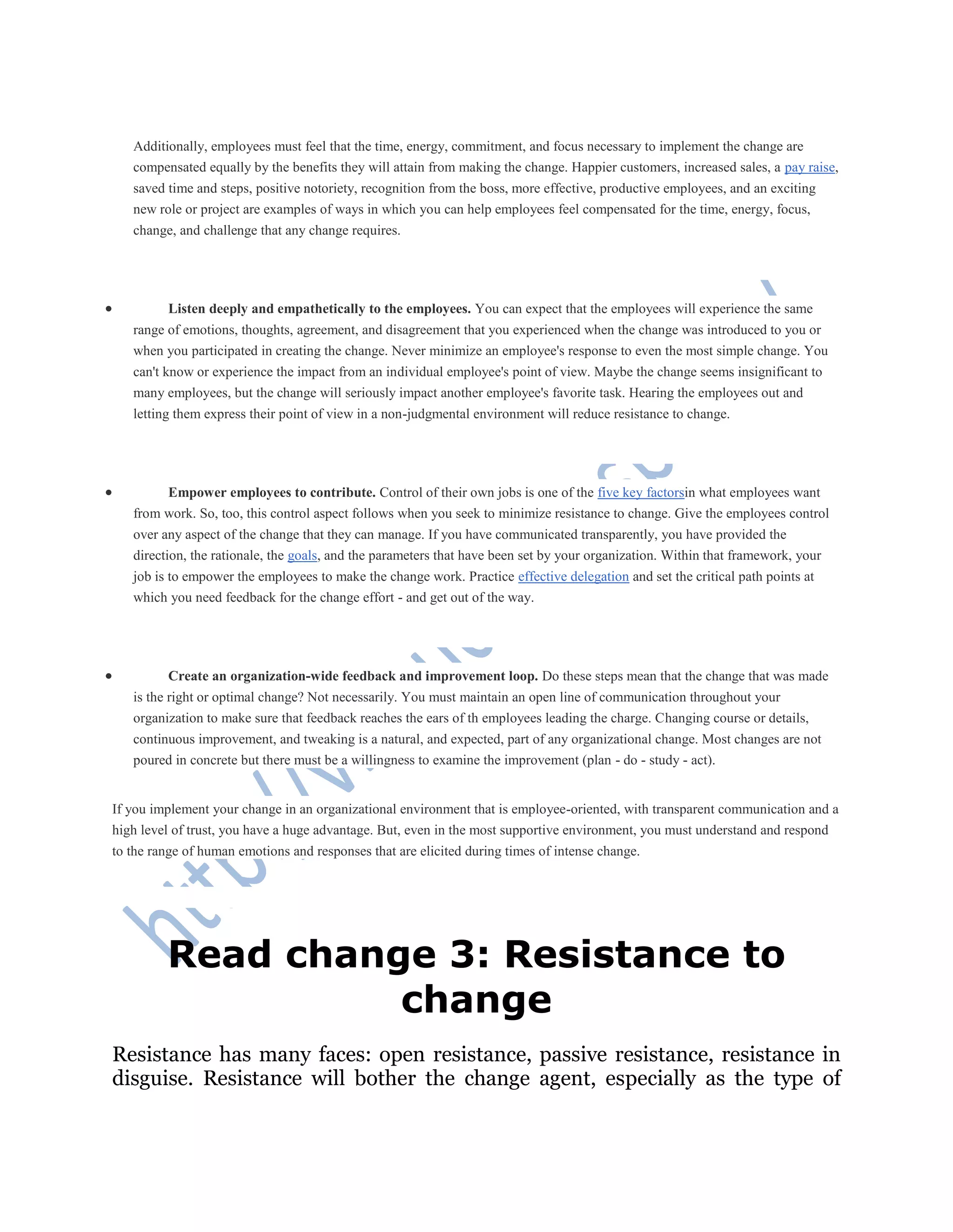 Additionally, employees must feel that the time, energy, commitment, and focus necessary to implement the change are
compensated equally by the benefits they will attain from making the change. Happier customers, increased sales, a pay raise,
saved time and steps, positive notoriety, recognition from the boss, more effective, productive employees, and an exciting
new role or project are examples of ways in which you can help employees feel compensated for the time, energy, focus,
change, and challenge that any change requires.
 Listen deeply and empathetically to the employees. You can expect that the employees will experience the same
range of emotions, thoughts, agreement, and disagreement that you experienced when the change was introduced to you or
when you participated in creating the change. Never minimize an employee's response to even the most simple change. You
can't know or experience the impact from an individual employee's point of view. Maybe the change seems insignificant to
many employees, but the change will seriously impact another employee's favorite task. Hearing the employees out and
letting them express their point of view in a non-judgmental environment will reduce resistance to change.
 Empower employees to contribute. Control of their own jobs is one of the five key factorsin what employees want
from work. So, too, this control aspect follows when you seek to minimize resistance to change. Give the employees control
over any aspect of the change that they can manage. If you have communicated transparently, you have provided the
direction, the rationale, the goals, and the parameters that have been set by your organization. Within that framework, your
job is to empower the employees to make the change work. Practice effective delegation and set the critical path points at
which you need feedback for the change effort - and get out of the way.
 Create an organization-wide feedback and improvement loop. Do these steps mean that the change that was made
is the right or optimal change? Not necessarily. You must maintain an open line of communication throughout your
organization to make sure that feedback reaches the ears of th employees leading the charge. Changing course or details,
continuous improvement, and tweaking is a natural, and expected, part of any organizational change. Most changes are not
poured in concrete but there must be a willingness to examine the improvement (plan - do - study - act).
If you implement your change in an organizational environment that is employee-oriented, with transparent communication and a
high level of trust, you have a huge advantage. But, even in the most supportive environment, you must understand and respond
to the range of human emotions and responses that are elicited during times of intense change.
Read change 3: Resistance to
change
Resistance has many faces: open resistance, passive resistance, resistance in
disguise. Resistance will bother the change agent, especially as the type of
 