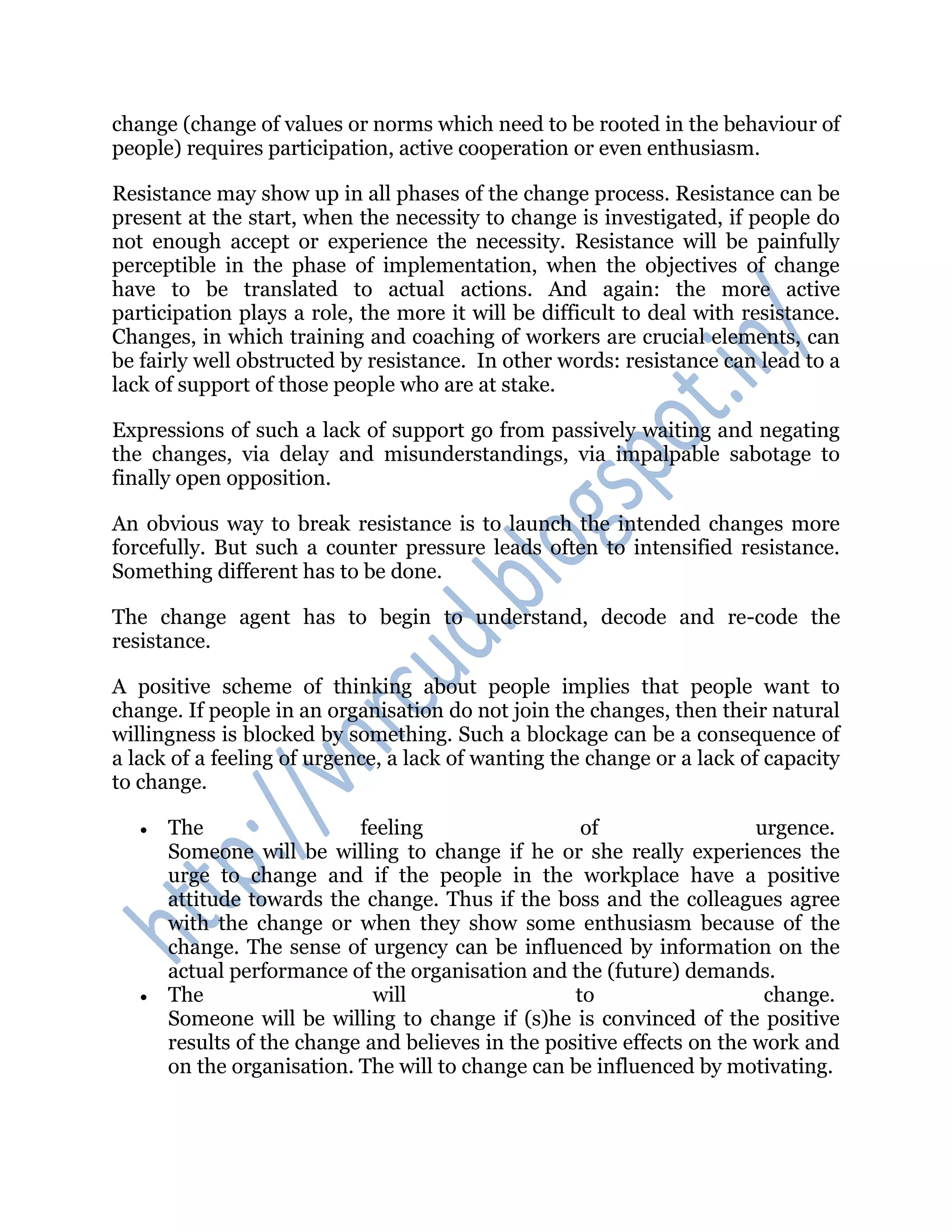 change (change of values or norms which need to be rooted in the behaviour of
people) requires participation, active cooperation or even enthusiasm.
Resistance may show up in all phases of the change process. Resistance can be
present at the start, when the necessity to change is investigated, if people do
not enough accept or experience the necessity. Resistance will be painfully
perceptible in the phase of implementation, when the objectives of change
have to be translated to actual actions. And again: the more active
participation plays a role, the more it will be difficult to deal with resistance.
Changes, in which training and coaching of workers are crucial elements, can
be fairly well obstructed by resistance. In other words: resistance can lead to a
lack of support of those people who are at stake.
Expressions of such a lack of support go from passively waiting and negating
the changes, via delay and misunderstandings, via impalpable sabotage to
finally open opposition.
An obvious way to break resistance is to launch the intended changes more
forcefully. But such a counter pressure leads often to intensified resistance.
Something different has to be done.
The change agent has to begin to understand, decode and re-code the
resistance.
A positive scheme of thinking about people implies that people want to
change. If people in an organisation do not join the changes, then their natural
willingness is blocked by something. Such a blockage can be a consequence of
a lack of a feeling of urgence, a lack of wanting the change or a lack of capacity
to change.
 The feeling of urgence.
Someone will be willing to change if he or she really experiences the
urge to change and if the people in the workplace have a positive
attitude towards the change. Thus if the boss and the colleagues agree
with the change or when they show some enthusiasm because of the
change. The sense of urgency can be influenced by information on the
actual performance of the organisation and the (future) demands.
 The will to change.
Someone will be willing to change if (s)he is convinced of the positive
results of the change and believes in the positive effects on the work and
on the organisation. The will to change can be influenced by motivating.
 