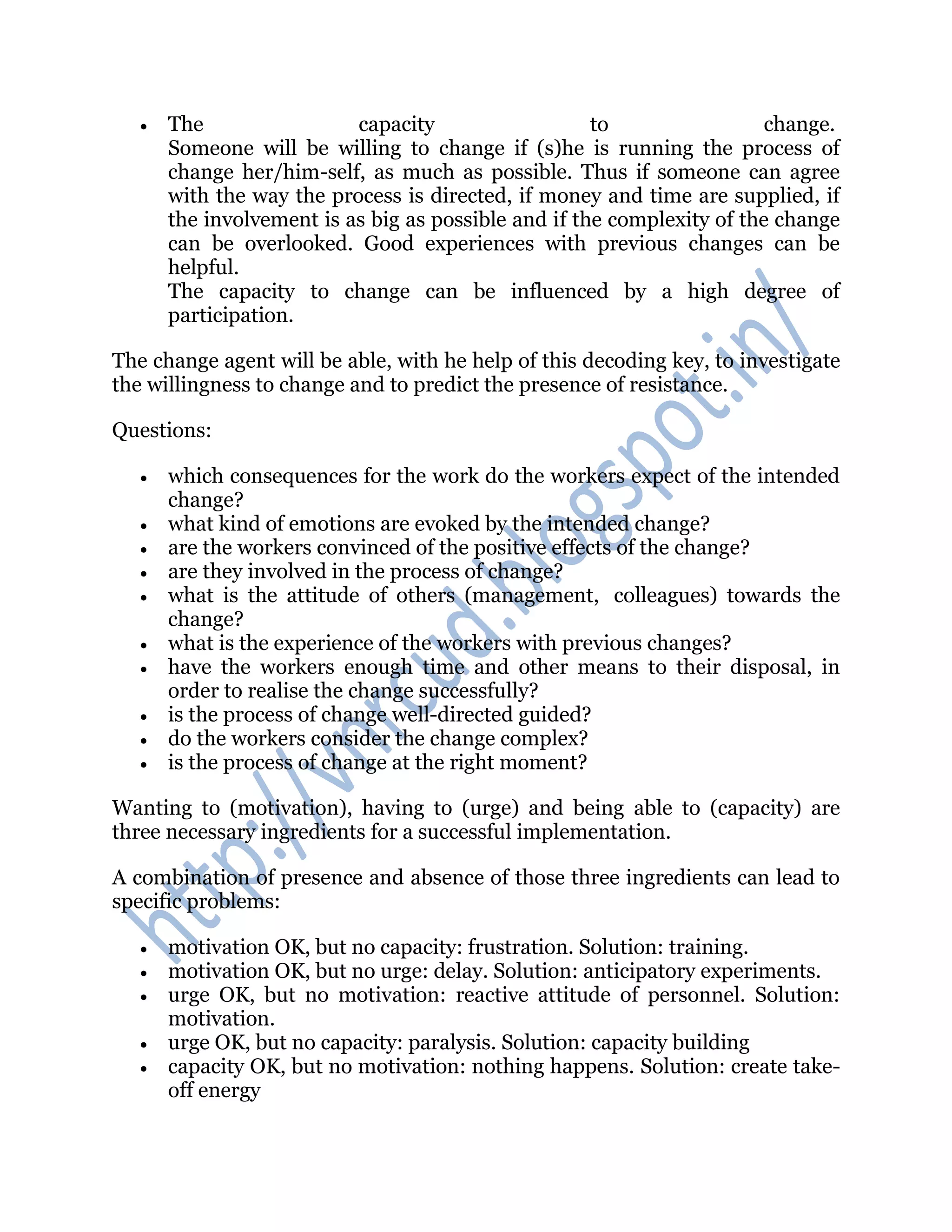  The capacity to change.
Someone will be willing to change if (s)he is running the process of
change her/him-self, as much as possible. Thus if someone can agree
with the way the process is directed, if money and time are supplied, if
the involvement is as big as possible and if the complexity of the change
can be overlooked. Good experiences with previous changes can be
helpful.
The capacity to change can be influenced by a high degree of
participation.
The change agent will be able, with he help of this decoding key, to investigate
the willingness to change and to predict the presence of resistance.
Questions:
 which consequences for the work do the workers expect of the intended
change?
 what kind of emotions are evoked by the intended change?
 are the workers convinced of the positive effects of the change?
 are they involved in the process of change?
 what is the attitude of others (management, colleagues) towards the
change?
 what is the experience of the workers with previous changes?
 have the workers enough time and other means to their disposal, in
order to realise the change successfully?
 is the process of change well-directed guided?
 do the workers consider the change complex?
 is the process of change at the right moment?
Wanting to (motivation), having to (urge) and being able to (capacity) are
three necessary ingredients for a successful implementation.
A combination of presence and absence of those three ingredients can lead to
specific problems:
 motivation OK, but no capacity: frustration. Solution: training.
 motivation OK, but no urge: delay. Solution: anticipatory experiments.
 urge OK, but no motivation: reactive attitude of personnel. Solution:
motivation.
 urge OK, but no capacity: paralysis. Solution: capacity building
 capacity OK, but no motivation: nothing happens. Solution: create take-
off energy
 