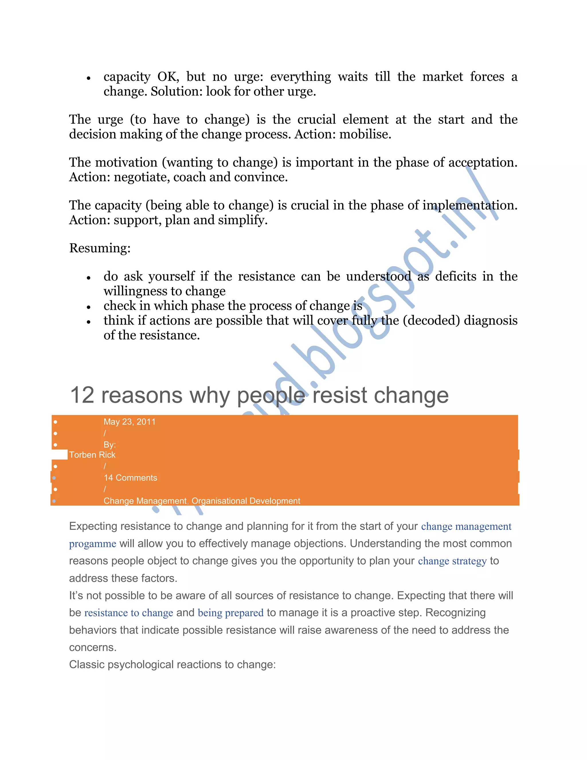  capacity OK, but no urge: everything waits till the market forces a
change. Solution: look for other urge.
The urge (to have to change) is the crucial element at the start and the
decision making of the change process. Action: mobilise.
The motivation (wanting to change) is important in the phase of acceptation.
Action: negotiate, coach and convince.
The capacity (being able to change) is crucial in the phase of implementation.
Action: support, plan and simplify.
Resuming:
 do ask yourself if the resistance can be understood as deficits in the
willingness to change
 check in which phase the process of change is
 think if actions are possible that will cover fully the (decoded) diagnosis
of the resistance.
12 reasons why people resist change
 May 23, 2011
 /
 By:
Torben Rick
 /
 14 Comments
 /
 Change Management, Organisational Development
Expecting resistance to change and planning for it from the start of your change management
progamme will allow you to effectively manage objections. Understanding the most common
reasons people object to change gives you the opportunity to plan your change strategy to
address these factors.
It‘s not possible to be aware of all sources of resistance to change. Expecting that there will
be resistance to change and being prepared to manage it is a proactive step. Recognizing
behaviors that indicate possible resistance will raise awareness of the need to address the
concerns.
Classic psychological reactions to change:
 