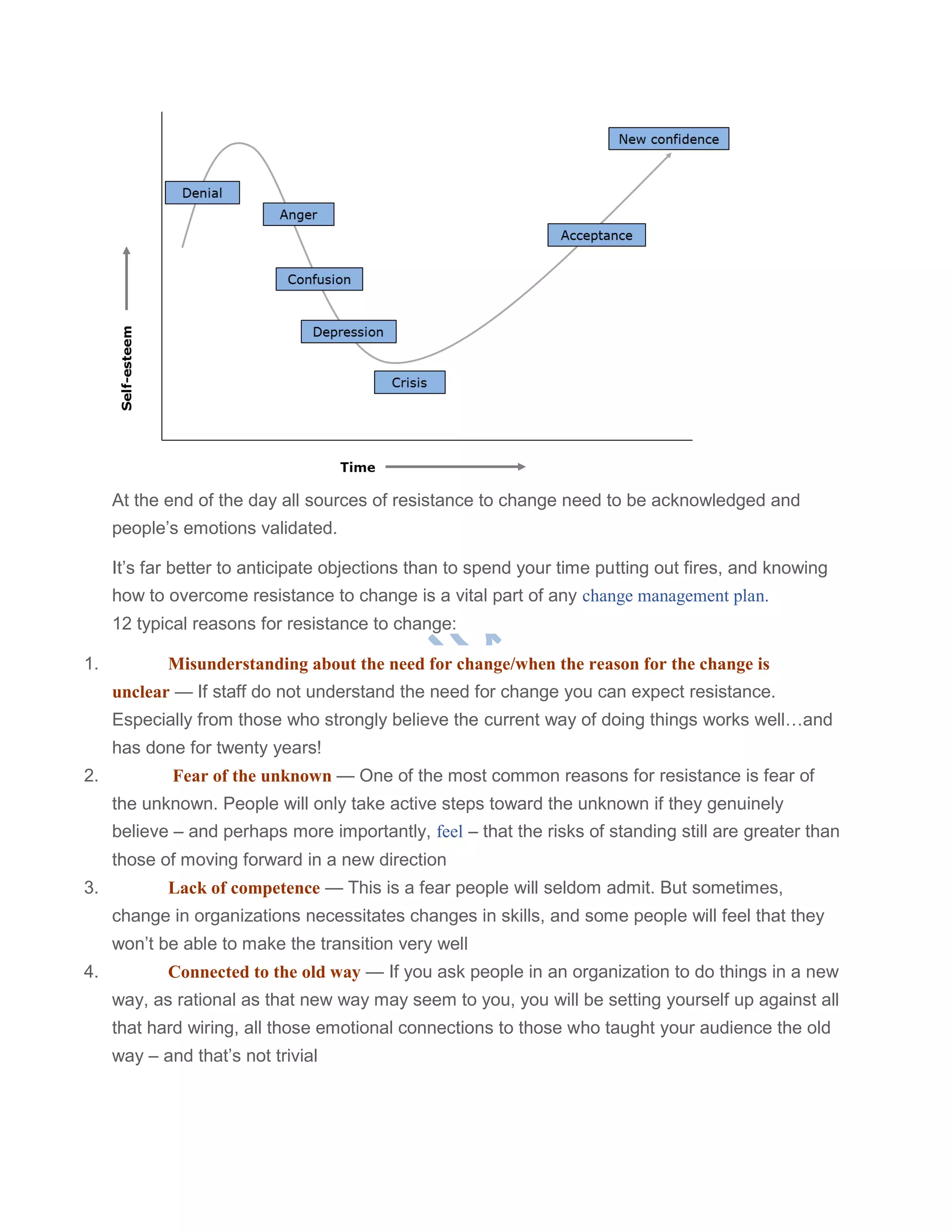 At the end of the day all sources of resistance to change need to be acknowledged and
people‘s emotions validated.
It‘s far better to anticipate objections than to spend your time putting out fires, and knowing
how to overcome resistance to change is a vital part of any change management plan.
12 typical reasons for resistance to change:
1. Misunderstanding about the need for change/when the reason for the change is
unclear — If staff do not understand the need for change you can expect resistance.
Especially from those who strongly believe the current way of doing things works well…and
has done for twenty years!
2. Fear of the unknown — One of the most common reasons for resistance is fear of
the unknown. People will only take active steps toward the unknown if they genuinely
believe – and perhaps more importantly, feel – that the risks of standing still are greater than
those of moving forward in a new direction
3. Lack of competence — This is a fear people will seldom admit. But sometimes,
change in organizations necessitates changes in skills, and some people will feel that they
won‘t be able to make the transition very well
4. Connected to the old way — If you ask people in an organization to do things in a new
way, as rational as that new way may seem to you, you will be setting yourself up against all
that hard wiring, all those emotional connections to those who taught your audience the old
way – and that‘s not trivial
 