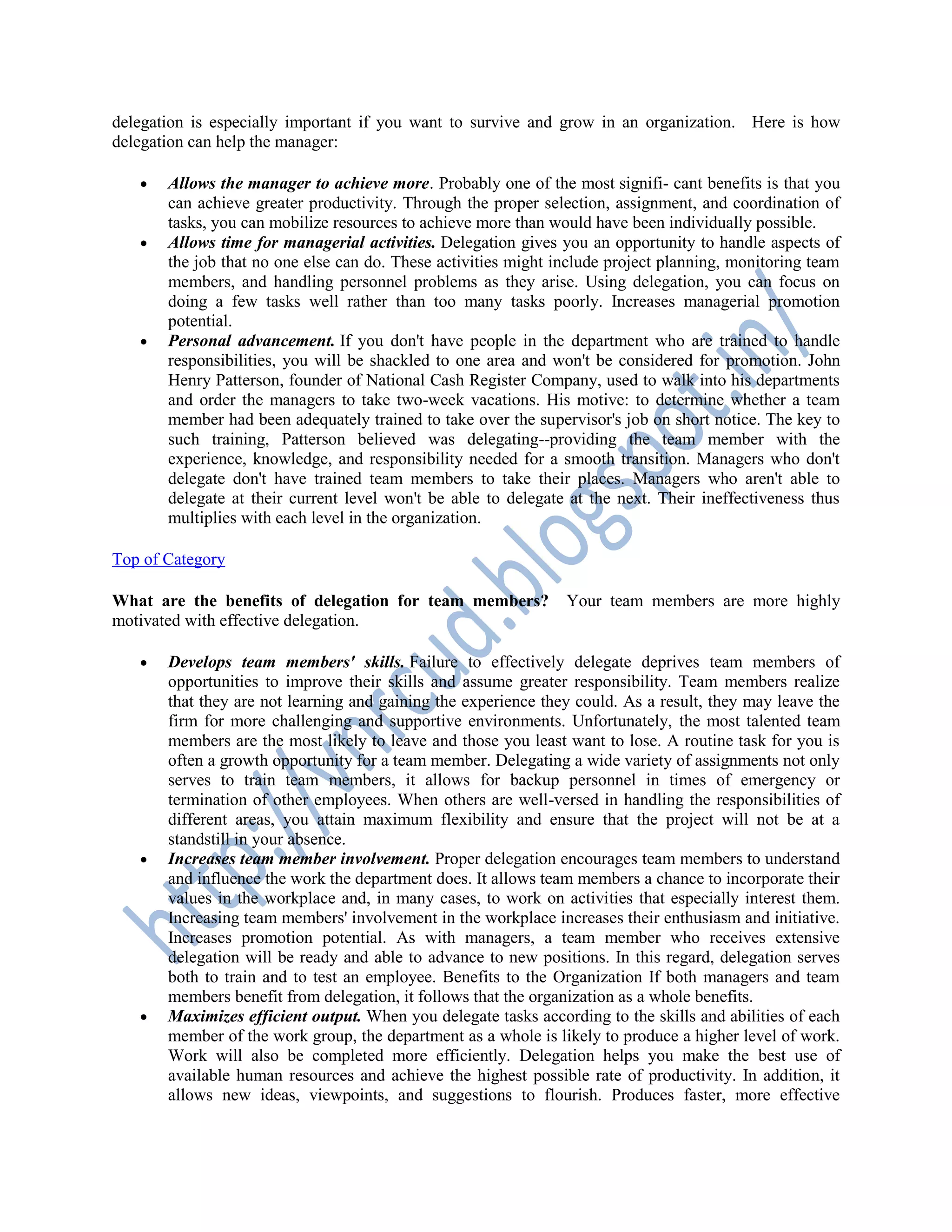 delegation is especially important if you want to survive and grow in an organization. Here is how
delegation can help the manager:
 Allows the manager to achieve more. Probably one of the most signifi- cant benefits is that you
can achieve greater productivity. Through the proper selection, assignment, and coordination of
tasks, you can mobilize resources to achieve more than would have been individually possible.
 Allows time for managerial activities. Delegation gives you an opportunity to handle aspects of
the job that no one else can do. These activities might include project planning, monitoring team
members, and handling personnel problems as they arise. Using delegation, you can focus on
doing a few tasks well rather than too many tasks poorly. Increases managerial promotion
potential.
 Personal advancement. If you don't have people in the department who are trained to handle
responsibilities, you will be shackled to one area and won't be considered for promotion. John
Henry Patterson, founder of National Cash Register Company, used to walk into his departments
and order the managers to take two-week vacations. His motive: to determine whether a team
member had been adequately trained to take over the supervisor's job on short notice. The key to
such training, Patterson believed was delegating--providing the team member with the
experience, knowledge, and responsibility needed for a smooth transition. Managers who don't
delegate don't have trained team members to take their places. Managers who aren't able to
delegate at their current level won't be able to delegate at the next. Their ineffectiveness thus
multiplies with each level in the organization.
Top of Category
What are the benefits of delegation for team members? Your team members are more highly
motivated with effective delegation.
 Develops team members' skills. Failure to effectively delegate deprives team members of
opportunities to improve their skills and assume greater responsibility. Team members realize
that they are not learning and gaining the experience they could. As a result, they may leave the
firm for more challenging and supportive environments. Unfortunately, the most talented team
members are the most likely to leave and those you least want to lose. A routine task for you is
often a growth opportunity for a team member. Delegating a wide variety of assignments not only
serves to train team members, it allows for backup personnel in times of emergency or
termination of other employees. When others are well-versed in handling the responsibilities of
different areas, you attain maximum flexibility and ensure that the project will not be at a
standstill in your absence.
 Increases team member involvement. Proper delegation encourages team members to understand
and influence the work the department does. It allows team members a chance to incorporate their
values in the workplace and, in many cases, to work on activities that especially interest them.
Increasing team members' involvement in the workplace increases their enthusiasm and initiative.
Increases promotion potential. As with managers, a team member who receives extensive
delegation will be ready and able to advance to new positions. In this regard, delegation serves
both to train and to test an employee. Benefits to the Organization If both managers and team
members benefit from delegation, it follows that the organization as a whole benefits.
 Maximizes efficient output. When you delegate tasks according to the skills and abilities of each
member of the work group, the department as a whole is likely to produce a higher level of work.
Work will also be completed more efficiently. Delegation helps you make the best use of
available human resources and achieve the highest possible rate of productivity. In addition, it
allows new ideas, viewpoints, and suggestions to flourish. Produces faster, more effective
 