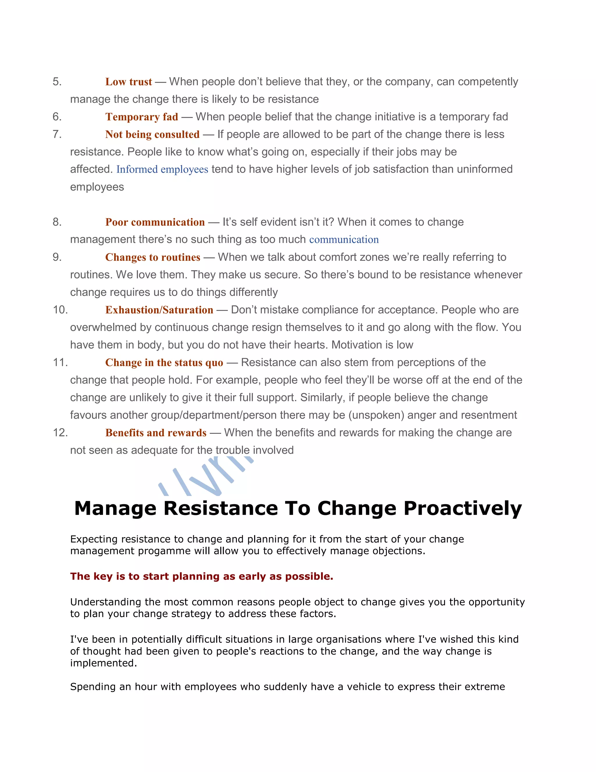 5. Low trust — When people don‘t believe that they, or the company, can competently
manage the change there is likely to be resistance
6. Temporary fad — When people belief that the change initiative is a temporary fad
7. Not being consulted — If people are allowed to be part of the change there is less
resistance. People like to know what‘s going on, especially if their jobs may be
affected. Informed employees tend to have higher levels of job satisfaction than uninformed
employees
8. Poor communication — It‘s self evident isn‘t it? When it comes to change
management there‘s no such thing as too much communication
9. Changes to routines — When we talk about comfort zones we‘re really referring to
routines. We love them. They make us secure. So there‘s bound to be resistance whenever
change requires us to do things differently
10. Exhaustion/Saturation — Don‘t mistake compliance for acceptance. People who are
overwhelmed by continuous change resign themselves to it and go along with the flow. You
have them in body, but you do not have their hearts. Motivation is low
11. Change in the status quo — Resistance can also stem from perceptions of the
change that people hold. For example, people who feel they‘ll be worse off at the end of the
change are unlikely to give it their full support. Similarly, if people believe the change
favours another group/department/person there may be (unspoken) anger and resentment
12. Benefits and rewards — When the benefits and rewards for making the change are
not seen as adequate for the trouble involved
Manage Resistance To Change Proactively
Expecting resistance to change and planning for it from the start of your change
management progamme will allow you to effectively manage objections.
The key is to start planning as early as possible.
Understanding the most common reasons people object to change gives you the opportunity
to plan your change strategy to address these factors.
I've been in potentially difficult situations in large organisations where I've wished this kind
of thought had been given to people's reactions to the change, and the way change is
implemented.
Spending an hour with employees who suddenly have a vehicle to express their extreme
 
