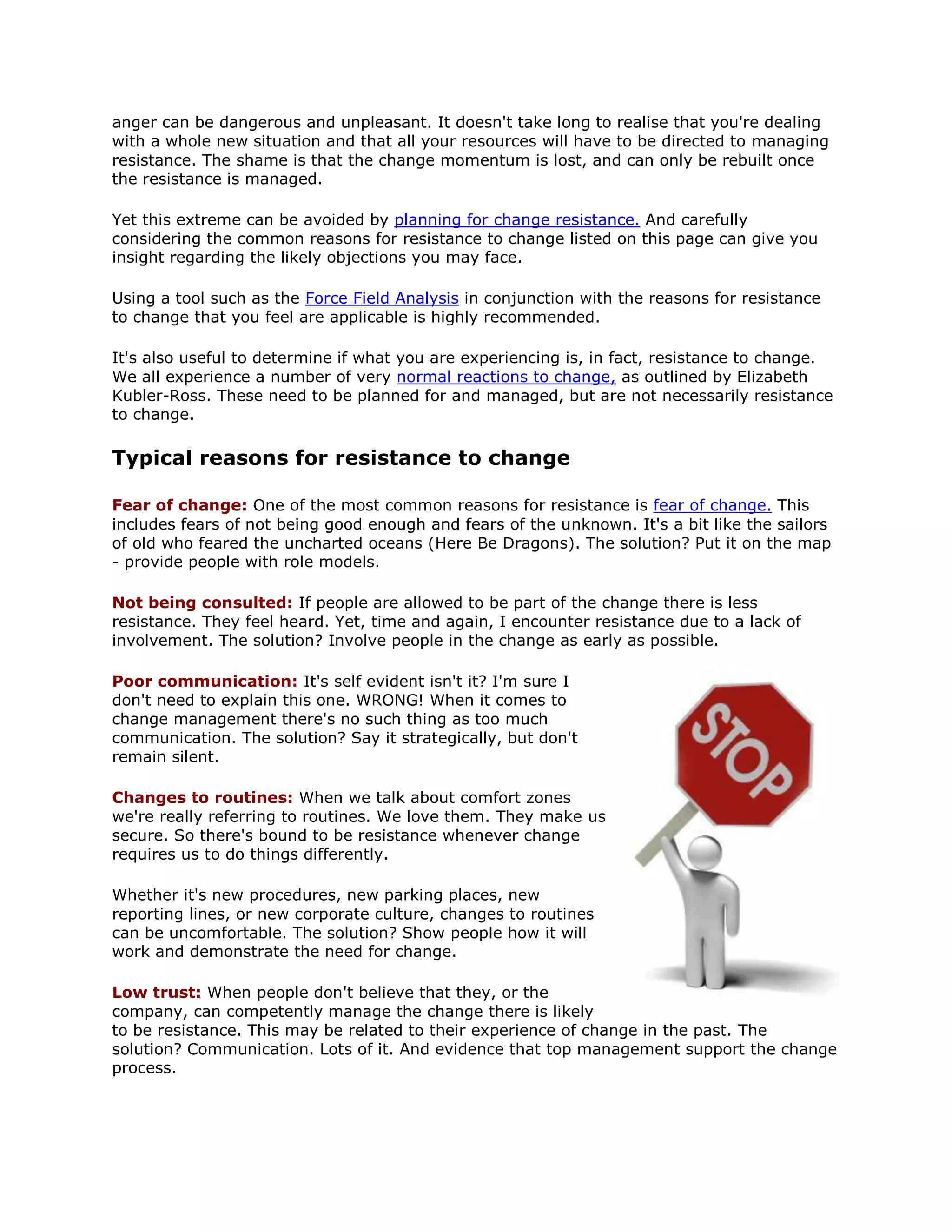 anger can be dangerous and unpleasant. It doesn't take long to realise that you're dealing
with a whole new situation and that all your resources will have to be directed to managing
resistance. The shame is that the change momentum is lost, and can only be rebuilt once
the resistance is managed.
Yet this extreme can be avoided by planning for change resistance. And carefully
considering the common reasons for resistance to change listed on this page can give you
insight regarding the likely objections you may face.
Using a tool such as the Force Field Analysis in conjunction with the reasons for resistance
to change that you feel are applicable is highly recommended.
It's also useful to determine if what you are experiencing is, in fact, resistance to change.
We all experience a number of very normal reactions to change, as outlined by Elizabeth
Kubler-Ross. These need to be planned for and managed, but are not necessarily resistance
to change.
Typical reasons for resistance to change
Fear of change: One of the most common reasons for resistance is fear of change. This
includes fears of not being good enough and fears of the unknown. It's a bit like the sailors
of old who feared the uncharted oceans (Here Be Dragons). The solution? Put it on the map
- provide people with role models.
Not being consulted: If people are allowed to be part of the change there is less
resistance. They feel heard. Yet, time and again, I encounter resistance due to a lack of
involvement. The solution? Involve people in the change as early as possible.
Poor communication: It's self evident isn't it? I'm sure I
don't need to explain this one. WRONG! When it comes to
change management there's no such thing as too much
communication. The solution? Say it strategically, but don't
remain silent.
Changes to routines: When we talk about comfort zones
we're really referring to routines. We love them. They make us
secure. So there's bound to be resistance whenever change
requires us to do things differently.
Whether it's new procedures, new parking places, new
reporting lines, or new corporate culture, changes to routines
can be uncomfortable. The solution? Show people how it will
work and demonstrate the need for change.
Low trust: When people don't believe that they, or the
company, can competently manage the change there is likely
to be resistance. This may be related to their experience of change in the past. The
solution? Communication. Lots of it. And evidence that top management support the change
process.
 