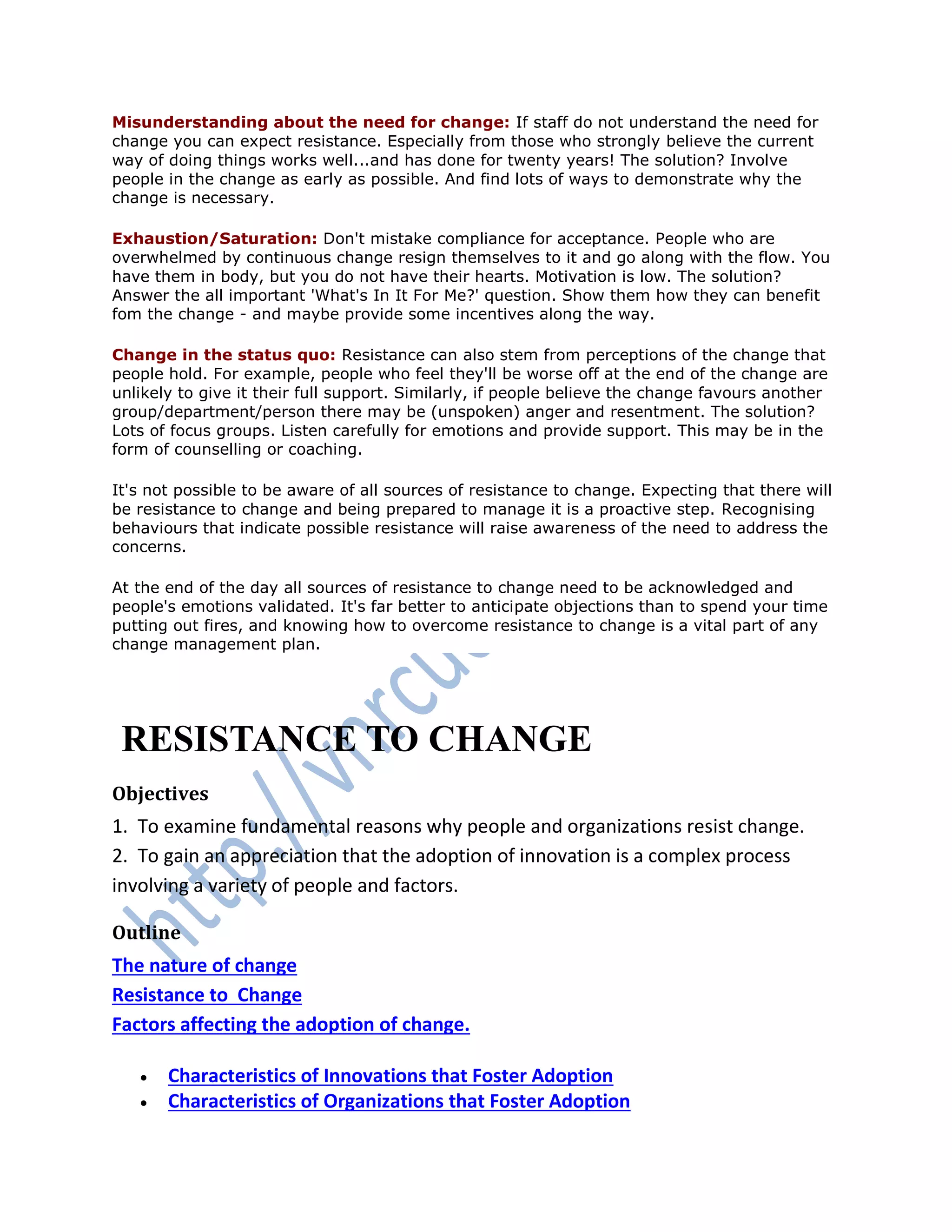Misunderstanding about the need for change: If staff do not understand the need for
change you can expect resistance. Especially from those who strongly believe the current
way of doing things works well...and has done for twenty years! The solution? Involve
people in the change as early as possible. And find lots of ways to demonstrate why the
change is necessary.
Exhaustion/Saturation: Don't mistake compliance for acceptance. People who are
overwhelmed by continuous change resign themselves to it and go along with the flow. You
have them in body, but you do not have their hearts. Motivation is low. The solution?
Answer the all important 'What's In It For Me?' question. Show them how they can benefit
fom the change - and maybe provide some incentives along the way.
Change in the status quo: Resistance can also stem from perceptions of the change that
people hold. For example, people who feel they'll be worse off at the end of the change are
unlikely to give it their full support. Similarly, if people believe the change favours another
group/department/person there may be (unspoken) anger and resentment. The solution?
Lots of focus groups. Listen carefully for emotions and provide support. This may be in the
form of counselling or coaching.
It's not possible to be aware of all sources of resistance to change. Expecting that there will
be resistance to change and being prepared to manage it is a proactive step. Recognising
behaviours that indicate possible resistance will raise awareness of the need to address the
concerns.
At the end of the day all sources of resistance to change need to be acknowledged and
people's emotions validated. It's far better to anticipate objections than to spend your time
putting out fires, and knowing how to overcome resistance to change is a vital part of any
change management plan.
RESISTANCE TO CHANGE
Objectives
1. To examine fundamental reasons why people and organizations resist change.
2. To gain an appreciation that the adoption of innovation is a complex process
involving a variety of people and factors.
Outline
The nature of change
Resistance to Change
Factors affecting the adoption of change.
 Characteristics of Innovations that Foster Adoption
 Characteristics of Organizations that Foster Adoption
 