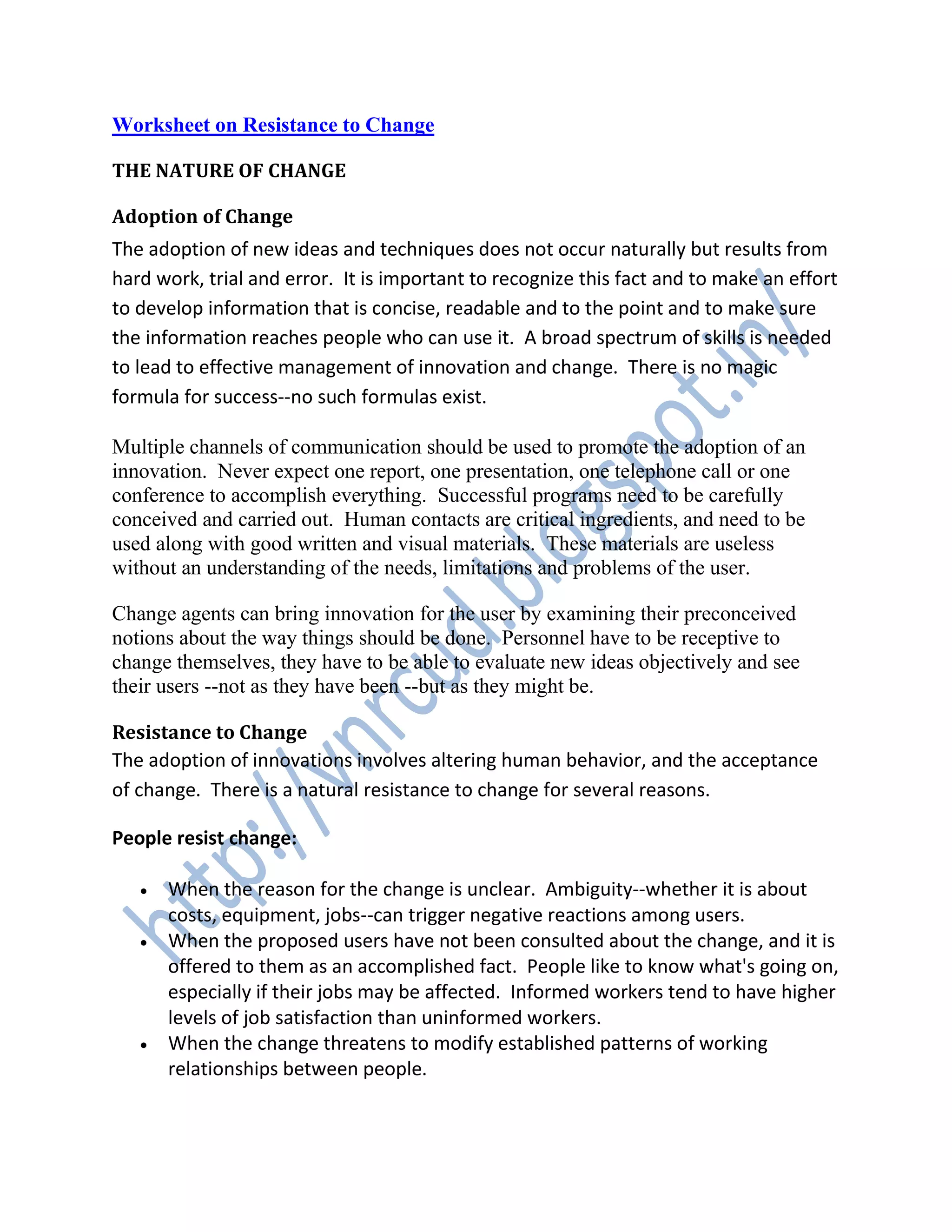 Worksheet on Resistance to Change
THE NATURE OF CHANGE
Adoption of Change
The adoption of new ideas and techniques does not occur naturally but results from
hard work, trial and error. It is important to recognize this fact and to make an effort
to develop information that is concise, readable and to the point and to make sure
the information reaches people who can use it. A broad spectrum of skills is needed
to lead to effective management of innovation and change. There is no magic
formula for success--no such formulas exist.
Multiple channels of communication should be used to promote the adoption of an
innovation. Never expect one report, one presentation, one telephone call or one
conference to accomplish everything. Successful programs need to be carefully
conceived and carried out. Human contacts are critical ingredients, and need to be
used along with good written and visual materials. These materials are useless
without an understanding of the needs, limitations and problems of the user.
Change agents can bring innovation for the user by examining their preconceived
notions about the way things should be done. Personnel have to be receptive to
change themselves, they have to be able to evaluate new ideas objectively and see
their users --not as they have been --but as they might be.
Resistance to Change
The adoption of innovations involves altering human behavior, and the acceptance
of change. There is a natural resistance to change for several reasons.
People resist change:
 When the reason for the change is unclear. Ambiguity--whether it is about
costs, equipment, jobs--can trigger negative reactions among users.
 When the proposed users have not been consulted about the change, and it is
offered to them as an accomplished fact. People like to know what's going on,
especially if their jobs may be affected. Informed workers tend to have higher
levels of job satisfaction than uninformed workers.
 When the change threatens to modify established patterns of working
relationships between people.
 