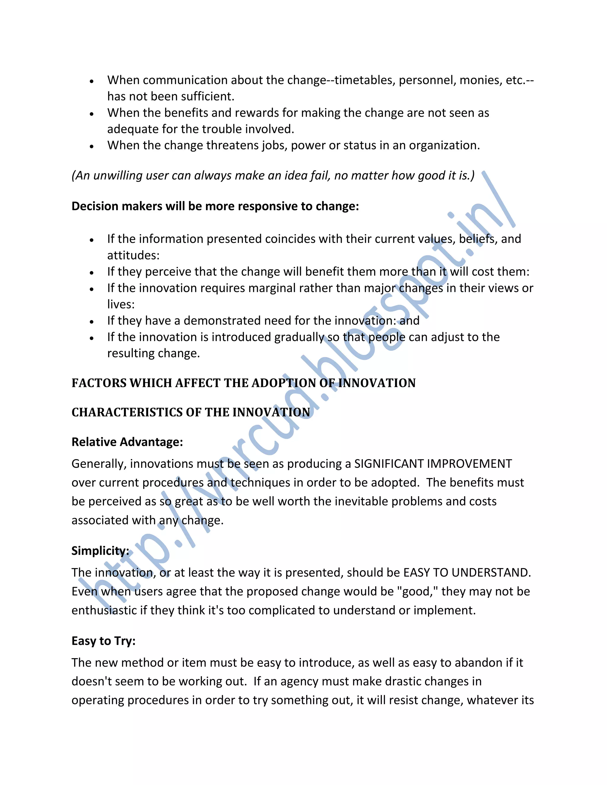  When communication about the change--timetables, personnel, monies, etc.--
has not been sufficient.
 When the benefits and rewards for making the change are not seen as
adequate for the trouble involved.
 When the change threatens jobs, power or status in an organization.
(An unwilling user can always make an idea fail, no matter how good it is.)
Decision makers will be more responsive to change:
 If the information presented coincides with their current values, beliefs, and
attitudes:
 If they perceive that the change will benefit them more than it will cost them:
 If the innovation requires marginal rather than major changes in their views or
lives:
 If they have a demonstrated need for the innovation: and
 If the innovation is introduced gradually so that people can adjust to the
resulting change.
FACTORS WHICH AFFECT THE ADOPTION OF INNOVATION
CHARACTERISTICS OF THE INNOVATION
Relative Advantage:
Generally, innovations must be seen as producing a SIGNIFICANT IMPROVEMENT
over current procedures and techniques in order to be adopted. The benefits must
be perceived as so great as to be well worth the inevitable problems and costs
associated with any change.
Simplicity:
The innovation, or at least the way it is presented, should be EASY TO UNDERSTAND.
Even when users agree that the proposed change would be "good," they may not be
enthusiastic if they think it's too complicated to understand or implement.
Easy to Try:
The new method or item must be easy to introduce, as well as easy to abandon if it
doesn't seem to be working out. If an agency must make drastic changes in
operating procedures in order to try something out, it will resist change, whatever its
 