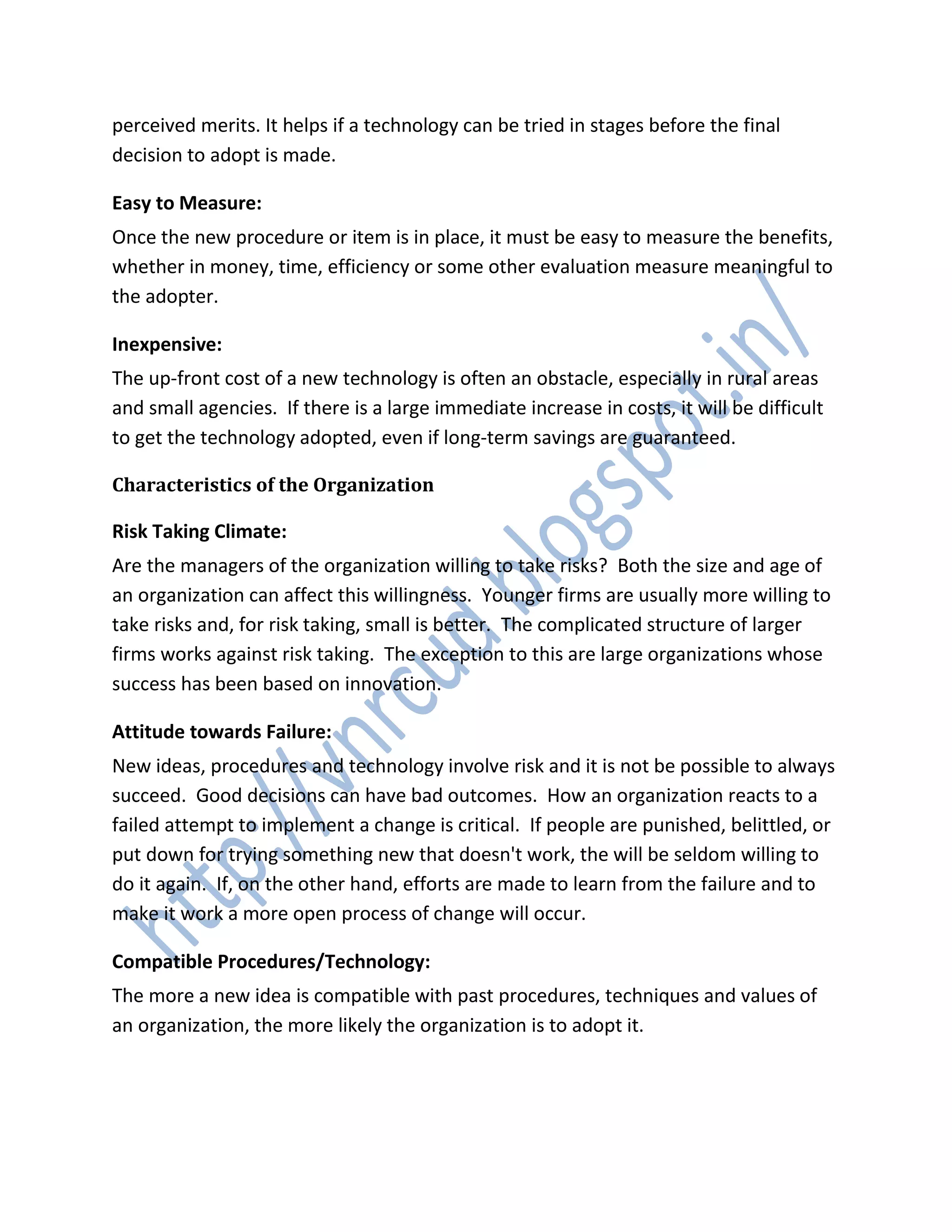 perceived merits. It helps if a technology can be tried in stages before the final
decision to adopt is made.
Easy to Measure:
Once the new procedure or item is in place, it must be easy to measure the benefits,
whether in money, time, efficiency or some other evaluation measure meaningful to
the adopter.
Inexpensive:
The up-front cost of a new technology is often an obstacle, especially in rural areas
and small agencies. If there is a large immediate increase in costs, it will be difficult
to get the technology adopted, even if long-term savings are guaranteed.
Characteristics of the Organization
Risk Taking Climate:
Are the managers of the organization willing to take risks? Both the size and age of
an organization can affect this willingness. Younger firms are usually more willing to
take risks and, for risk taking, small is better. The complicated structure of larger
firms works against risk taking. The exception to this are large organizations whose
success has been based on innovation.
Attitude towards Failure:
New ideas, procedures and technology involve risk and it is not be possible to always
succeed. Good decisions can have bad outcomes. How an organization reacts to a
failed attempt to implement a change is critical. If people are punished, belittled, or
put down for trying something new that doesn't work, the will be seldom willing to
do it again. If, on the other hand, efforts are made to learn from the failure and to
make it work a more open process of change will occur.
Compatible Procedures/Technology:
The more a new idea is compatible with past procedures, techniques and values of
an organization, the more likely the organization is to adopt it.
 