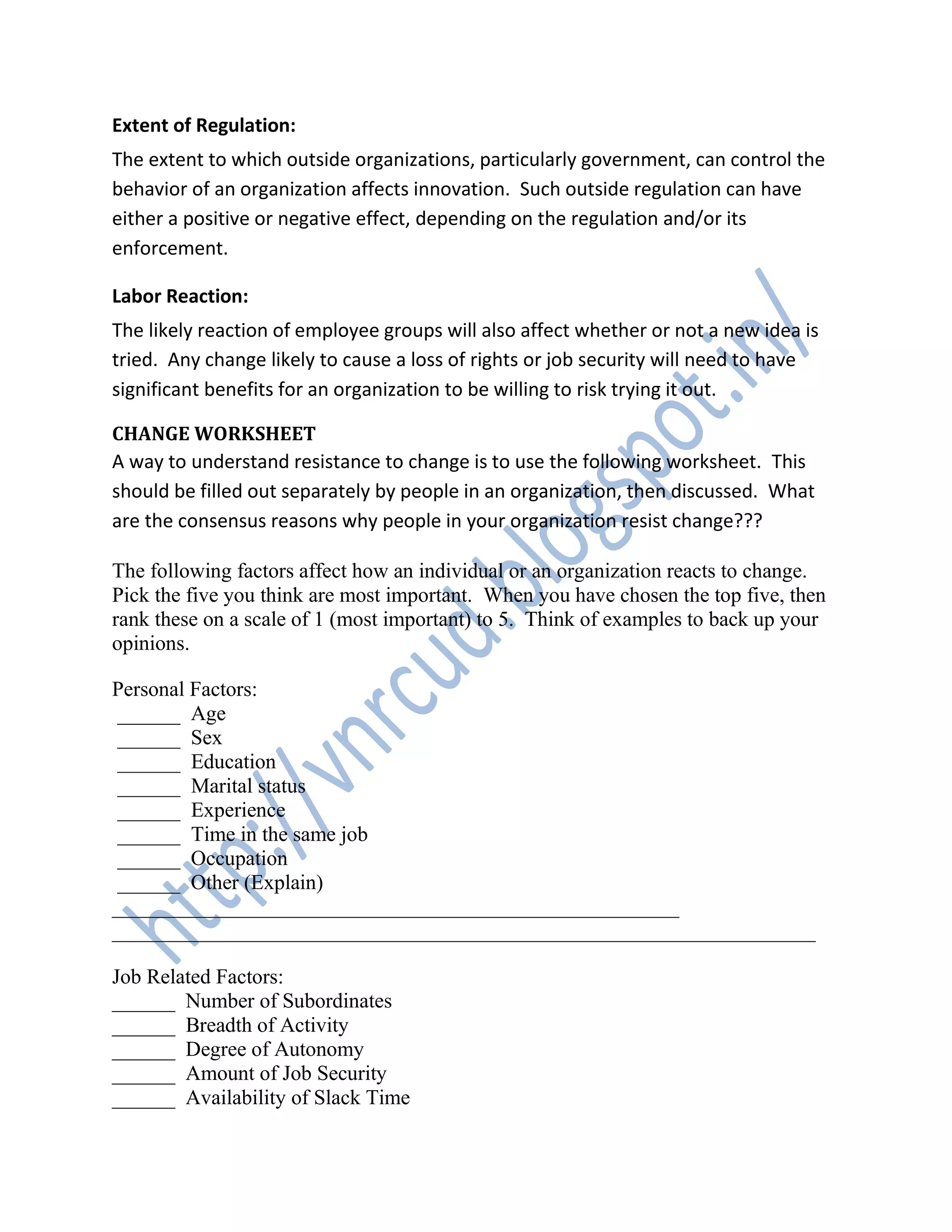 Extent of Regulation:
The extent to which outside organizations, particularly government, can control the
behavior of an organization affects innovation. Such outside regulation can have
either a positive or negative effect, depending on the regulation and/or its
enforcement.
Labor Reaction:
The likely reaction of employee groups will also affect whether or not a new idea is
tried. Any change likely to cause a loss of rights or job security will need to have
significant benefits for an organization to be willing to risk trying it out.
CHANGE WORKSHEET
A way to understand resistance to change is to use the following worksheet. This
should be filled out separately by people in an organization, then discussed. What
are the consensus reasons why people in your organization resist change???
The following factors affect how an individual or an organization reacts to change.
Pick the five you think are most important. When you have chosen the top five, then
rank these on a scale of 1 (most important) to 5. Think of examples to back up your
opinions.
Personal Factors:
______ Age
______ Sex
______ Education
______ Marital status
______ Experience
______ Time in the same job
______ Occupation
______ Other (Explain)
______________________________________________________
___________________________________________________________________
Job Related Factors:
______ Number of Subordinates
______ Breadth of Activity
______ Degree of Autonomy
______ Amount of Job Security
______ Availability of Slack Time
 