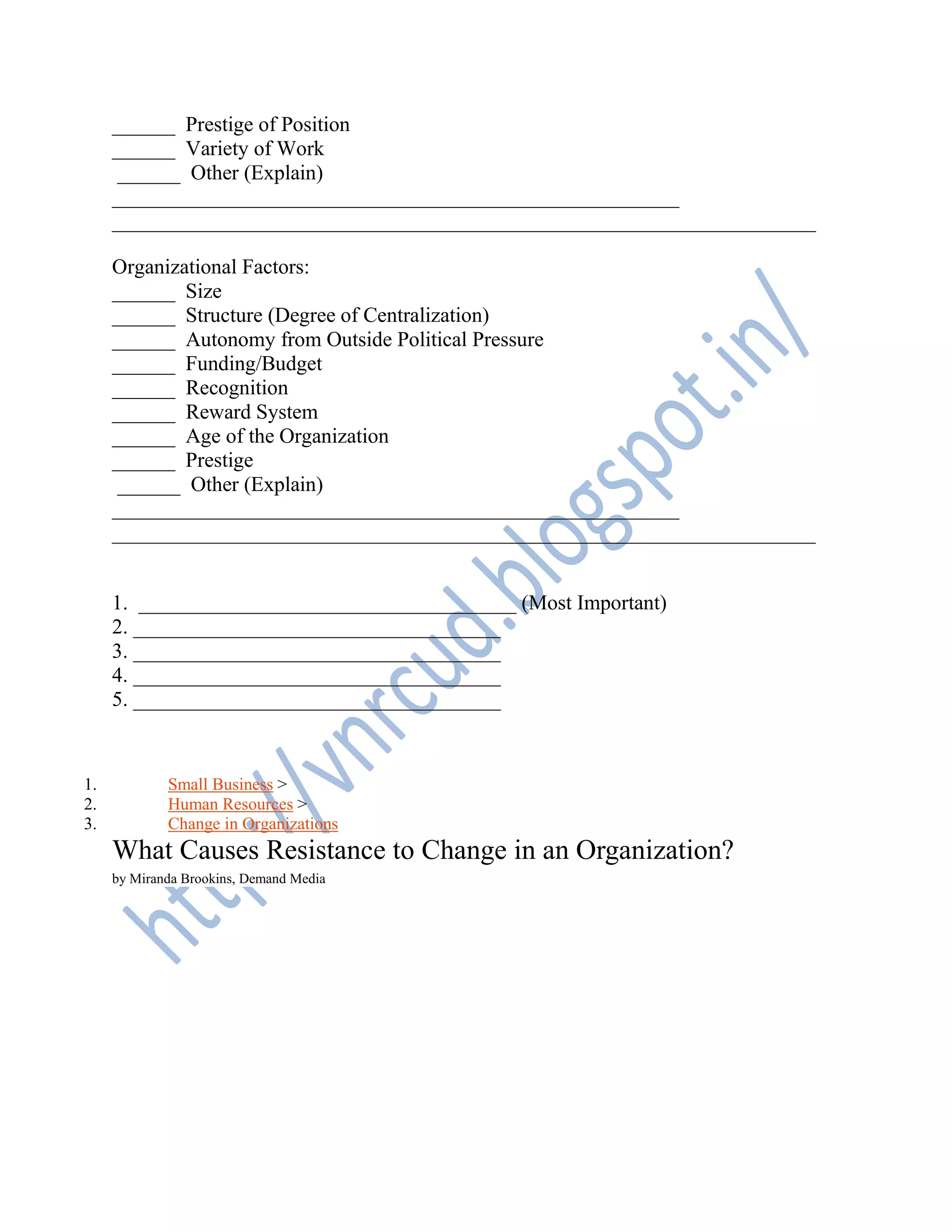 ______ Prestige of Position
______ Variety of Work
______ Other (Explain)
______________________________________________________
___________________________________________________________________
Organizational Factors:
______ Size
______ Structure (Degree of Centralization)
______ Autonomy from Outside Political Pressure
______ Funding/Budget
______ Recognition
______ Reward System
______ Age of the Organization
______ Prestige
______ Other (Explain)
______________________________________________________
___________________________________________________________________
1. ____________________________________ (Most Important)
2. ___________________________________
3. ___________________________________
4. ___________________________________
5. ___________________________________
1. Small Business >
2. Human Resources >
3. Change in Organizations
What Causes Resistance to Change in an Organization?
by Miranda Brookins, Demand Media
 
