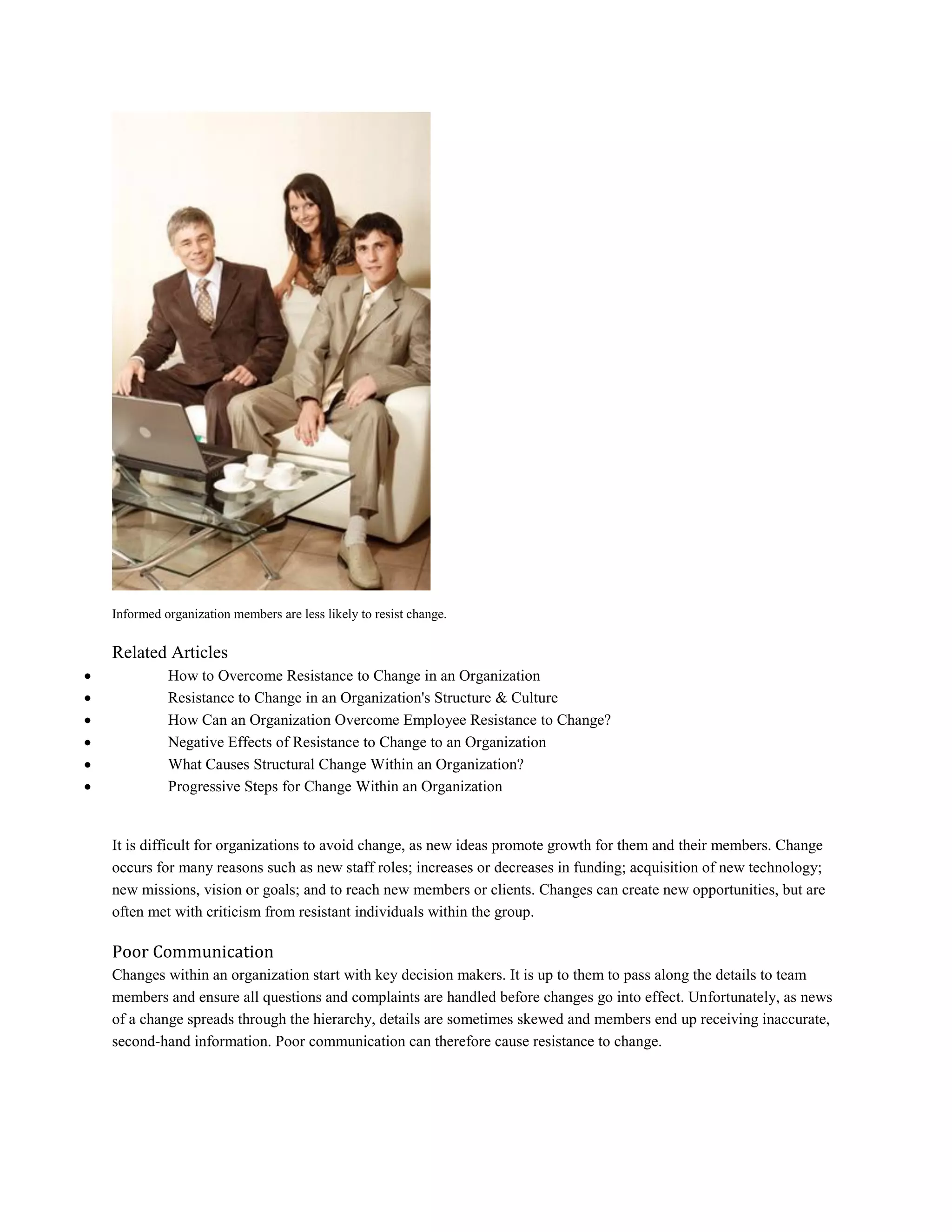 Informed organization members are less likely to resist change.
Related Articles
 How to Overcome Resistance to Change in an Organization
 Resistance to Change in an Organization's Structure & Culture
 How Can an Organization Overcome Employee Resistance to Change?
 Negative Effects of Resistance to Change to an Organization
 What Causes Structural Change Within an Organization?
 Progressive Steps for Change Within an Organization
It is difficult for organizations to avoid change, as new ideas promote growth for them and their members. Change
occurs for many reasons such as new staff roles; increases or decreases in funding; acquisition of new technology;
new missions, vision or goals; and to reach new members or clients. Changes can create new opportunities, but are
often met with criticism from resistant individuals within the group.
Poor Communication
Changes within an organization start with key decision makers. It is up to them to pass along the details to team
members and ensure all questions and complaints are handled before changes go into effect. Unfortunately, as news
of a change spreads through the hierarchy, details are sometimes skewed and members end up receiving inaccurate,
second-hand information. Poor communication can therefore cause resistance to change.
 