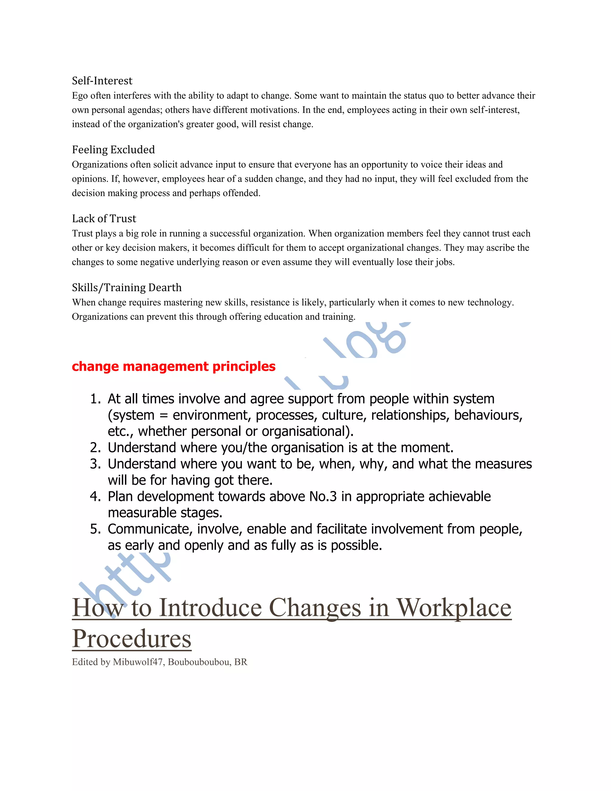 Self-Interest
Ego often interferes with the ability to adapt to change. Some want to maintain the status quo to better advance their
own personal agendas; others have different motivations. In the end, employees acting in their own self-interest,
instead of the organization's greater good, will resist change.
Feeling Excluded
Organizations often solicit advance input to ensure that everyone has an opportunity to voice their ideas and
opinions. If, however, employees hear of a sudden change, and they had no input, they will feel excluded from the
decision making process and perhaps offended.
Lack of Trust
Trust plays a big role in running a successful organization. When organization members feel they cannot trust each
other or key decision makers, it becomes difficult for them to accept organizational changes. They may ascribe the
changes to some negative underlying reason or even assume they will eventually lose their jobs.
Skills/Training Dearth
When change requires mastering new skills, resistance is likely, particularly when it comes to new technology.
Organizations can prevent this through offering education and training.
change management principles
1. At all times involve and agree support from people within system
(system = environment, processes, culture, relationships, behaviours,
etc., whether personal or organisational).
2. Understand where you/the organisation is at the moment.
3. Understand where you want to be, when, why, and what the measures
will be for having got there.
4. Plan development towards above No.3 in appropriate achievable
measurable stages.
5. Communicate, involve, enable and facilitate involvement from people,
as early and openly and as fully as is possible.
How to Introduce Changes in Workplace
Procedures
Edited by Mibuwolf47, Boubouboubou, BR
0
 