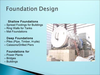 Shallow Foundations
– Spread Footings for Buildings
– Ring Walls for Tanks
– Mat Foundations
Deep Foundations
– Piles (Pipe, Timber, H-pile)
– Caissons/Drilled Piers
Foundations for
– Power Plants
– Bridges
– Buildings
 