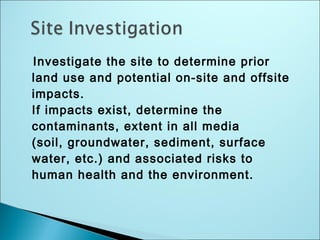 Investigate the site to determine prior
land use and potential on-site and offsite
impacts.
If impacts exist, determine the
contaminants, extent in all media
(soil, groundwater, sediment, surface
water, etc.) and associated risks to
human health and the environment.
 