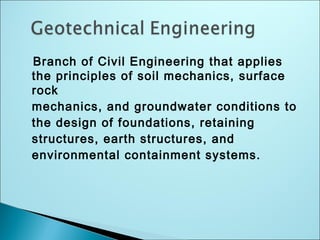 Branch of Civil Engineering that applies
the principles of soil mechanics, surface
rock
mechanics, and groundwater conditions to
the design of foundations, retaining
structures, earth structures, and
environmental containment systems.
 