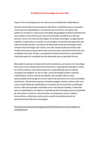 As influências da tecnologia em nossa vida.
Hojeem dia a tecnologia deveser vista como uma aliada dos trabalhadores.
Há várias dimensões em quepodemos identificar os benefícios queas inovações
trazem para os trabalhadores. Inicialmente, deuma forma mais geral, não
podemos considerar o avanço das civilizações desagregado ao desenvolvimento de
novas ideias enovas formas para solucionar desafios eproblemas à vida das
pessoas. Esteé o princípio da tecnologia. Os avanços na energia, na segurança do
trabalho, na agricultura, na saúde, no uso da água, no aumento da expectativa de
vida e do tempo de lazer, resultaram do desenvolvimento detecnologias. Nem
sempreestas tecnologias são visíveis, mas elas sempreestão ocorrendo esão
fundamentais para o desenvolvimento humanoepara o desenvolvimento deuma
sociedademais justa. De fato, a perspectiva dedesenvolvimento sustentável se
impõe para garantir condições devida adequadas para as gerações futuras.
Não podemos pensar em desenvolvimento económico, sem pensar em tecnologia.
Ela é o que moveo desenvolvimento económico. A geração deempregos erenda,
em última instância, está relacionada com a capacidadedo país em realizar
inovações tecnológicas. Se, deum lado, novas tecnologias podem substituir
trabalhadores, destruir postos detrabalho, elas também abrem novas
oportunidades deemprego em outros setores da economia eem novas atividades
económicas. Atualmenteempresas inovadoraspagam maiores salários, têm uma
menor rotatividadedetrabalhadores einvestem em treinamento equalificação
técnica. Além das questões envolvidas com o mercado detrabalho, érelevante
para os trabalhadores considerar a importância das tecnologiaspara sua qualidade
de vida. Devem-sepensar, antes de tudo, nas conquistas sociais, médicas,
humanitárias, ambientais, dentreoutras, queforam obtidasatravés do
desenvolvimento denovas tecnologias.
Site:http://escolasaojosejt.blogspot.pt/2011/05/influencia-da-tecnologia-na-
sociedade.html
 