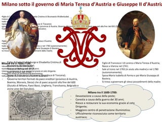 Milano sotto il governo di Maria Teresa d’Austria e Giuseppe II d’Austria
•figlia di Carlo VI d’Asburgo e Elisabetta Cristina di Brunswick-Wolfenbuttel;
•nasce a Vienna nel 1717;
•sale al trono nel 1740;
•sposa di Francesco I di Lorena (Granduca di Toscana);
•governa territori formati da paesi ereditari (province di Austria, Boemia, Moravia, Slesia) che di paesi acquisiti alla fine del 600 (Ducato di Milano, Paesi Bassi, Ungheria,
Transilvania, Belgrado e vicine aree del Danubio);
•figlio di Francesco I di Lorena e Maria Teresa d’Austria;
•nasce a Vienna nel 1741;
•sale al trono nel 1765 (in aiuto alla madre) e nel 1780 (autonomamente);
•sposa Maria Isabella di Parma e poi Maria Giuseppa di Baviera;
•si trova a governare gli stessi possedimenti della madre;
Milano tra il 1600-1700:
•devastazione a causa della peste;
•carestia a causa della guerra dei 30 anni;
•riesce a restaurare la sua economia grazie al ceto dirigente;
•maggiore centro di penetrazione illuministica;
•ufficialmente riconosciuta come territorio austriaco;
- Figlio di Francesco I di Lorena e Maria Teresa d’Austria;
- Nasce a Vienna nel 1741;
- Sale al trono nel 1765 (in aiuto alla madre) e nel 1780
(autonomamente);
- Sposa Maria Isabella di Parma e poi Maria Giuseppa di
Baviera;
- Si trova a governare gli stessi possedimenti della madre;
Milano tra il 1600-1700:
- Devastazione a causa della peste;
- Carestia a causa della guerra dei 30 anni;
- Riesce a restaurare la sua economia grazie al ceto
Dirigente;
- Maggiore centro di penetrazione illuministica;
- Ufficialmente riconosciuta come territorio
austriaco;
- Figlia di Carlo VI d’Asburgo e Elisabetta Cristina di
Brunswick-Wolfenbuttel;
- Nasce a Vienna nel 1717;
- Sale al trono nel 1740;
- Sposa di Francesco I di Lorena (Granduca di Toscana);
- Governa territori formati da paesi ereditari (province di Austria,
Boemia, Moravia, Slesia) che di paesi acquisiti alla fine del 600
(Ducato di Milano, Paesi Bassi, Ungheria, Transilvania, Belgrado e
vicine aree del Danubio);
 