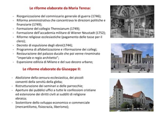 Le riforme elaborate da Maria Teresa:
- Riorganizzazione del commissario generale di guerra (1746);
- Riforma amministrativa che concentrava le direzioni politiche e
finanziarie (1749);
- Formazione del collegio Theresianum (1749);
- Formazione dell’accademia militare di Wiener Neustadt (1752);
- Riforme religiose ecclesiastiche (pagamento delle tasse per il
clero);
- Decreto di espulsione degli ebrei(1744);
- Programma di alfabetizzazione e riformazione dei collegi;
- Restaurazione del palazzo ducale che poi venne rinominato
“imperiale e regio architetto”;
- Espansione edilizia di Milano e del suo decoro urbano;
Le riforme elaborate da Giuseppe II:
- Abolizione della censura ecclesiastica, dei piccoli
conventi della servitù della gleba;
- Ristrutturazione dei seminari e delle parrocchie;
- Aperture dei pubblici uffici a tutte le confessioni cristiane
ed estensione dei diritti civili ai sudditi di religione
ebraica;
- Sostenitore dello sviluppo economico e commerciale
(mercantilismo, fisiocrazia, liberismo);
 