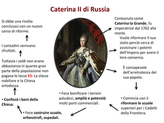 Conosciuta come
Caterina la Grande, fu
imperatrice dal 1762 alla
morte.
Vuole riformare il suo
stato perciò cerca di
avvicinare i potenti
dell’Impero per avere il
loro consenso.
È consapevole
dell’arretratezza del
suo popolo.
• Fece bonificare i terreni
paludosi, ampliò e potenziò
molti porti commerciali.
• Fece costruire scuole,
orfanotrofi, ospedali.
Caterina II di Russia
Si ebbe una rivolta
conclusasi con un nuovo
corso di riforme.
I contadini venivano
sfruttati.
Tuttavia i soldi non erano
abbastanza in quanto gran
parte della popolazione non
pagava le tasse ES: La classe
nobiliare e la Chiesa
ortodossa.
• Confiscò i beni della
Chiesa.
• Comincia con il
riformare le scuole
superiori per i Cadetti
della Frontiera.
 