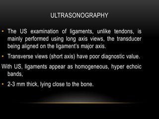 ULTRASONOGRAPHY
• The US examination of ligaments, unlike tendons, is
mainly performed using long axis views, the transducer
being aligned on the ligament’s major axis.
• Transverse views (short axis) have poor diagnostic value.
With US, ligaments appear as homogeneous, hyper echoic
bands,
• 2-3 mm thick, lying close to the bone.
 