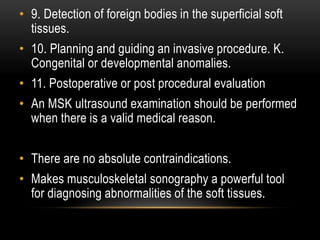 • 9. Detection of foreign bodies in the superficial soft
tissues.
• 10. Planning and guiding an invasive procedure. K.
Congenital or developmental anomalies.
• 11. Postoperative or post procedural evaluation
• An MSK ultrasound examination should be performed
when there is a valid medical reason.
• There are no absolute contraindications.
• Makes musculoskeletal sonography a powerful tool
for diagnosing abnormalities of the soft tissues.
 
