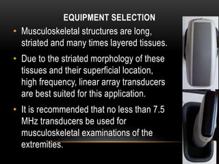 EQUIPMENT SELECTION
• Musculoskeletal structures are long,
striated and many times layered tissues.
• Due to the striated morphology of these
tissues and their superficial location,
high frequency, linear array transducers
are best suited for this application.
• It is recommended that no less than 7.5
MHz transducers be used for
musculoskeletal examinations of the
extremities.
 