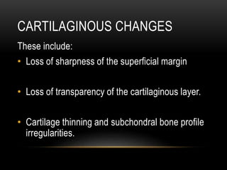 CARTILAGINOUS CHANGES
These include:
• Loss of sharpness of the superficial margin
• Loss of transparency of the cartilaginous layer.
• Cartilage thinning and subchondral bone profile
irregularities.
 