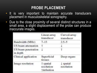 PROBE PLACEMENT
• It is very important to maintain accurate transducers
placement in musculoskeletal sonography.
• Due to the close proximity of several distinct structures in a
small area, a slight displacement of the probe can produce
inaccurate images.
 