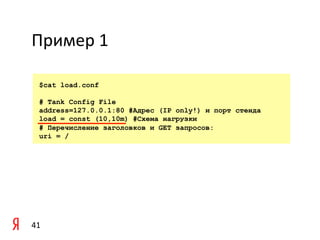 Пример	
  1	
  

    $cat load.conf

    # Tank Config File
    address=127.0.0.1:80 #Адрес (IP only!) и порт стенда
    load = const (10,10m) #Схема нагрузки
    # Перечисление заголовков и GET запросов:
    uri = /




41	
  
 