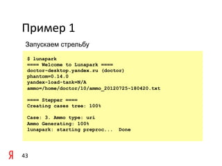 Пример	
  1	
  
  Запускаем стрельбу

    $ lunapark
    ==== Welcome to Lunapark ====
    doctor-desktop.yandex.ru (doctor)
    phantom=0.14.0
    yandex-load-tank=N/A
    ammo=/home/doctor/10/ammo_20120725-180420.txt

    ==== Stepper ====
    Creating cases tree: 100%

    Case: 3. Ammo type: uri
    Ammo Generating: 100%
    lunapark: starting preproc...   Done




43	
  
 