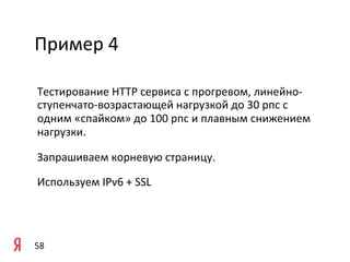 Пример	
  4	
  

 Тестирование	
  HTTP	
  сервиса	
  c	
  прогревом,	
  линейно-­‐
 ступенчато-­‐возрастающей	
  нагрузкой	
  до	
  30	
  рпс	
  с	
  
 одним	
  «спайком»	
  до	
  100	
  рпс	
  и	
  плавным	
  снижением	
  
 нагрузки.	
  	
  

 Запрашиваем	
  корневую	
  страницу.	
  	
  

 Используем	
  IPv6	
  +	
  SSL	
  

 	
  

 	
  
58	
  
 