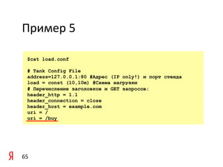 Пример	
  5	
  

    $cat load.conf

    # Tank Config File
    address=127.0.0.1:80 #Адрес (IP only!) и порт стенда
    load = const (10,10m) #Схема нагрузки
    # Перечисление заголовков и GET запросов:
    header_http = 1.1
    header_connection = close
    header_host = example.com
    uri = /
    uri = /buy




65	
  
 