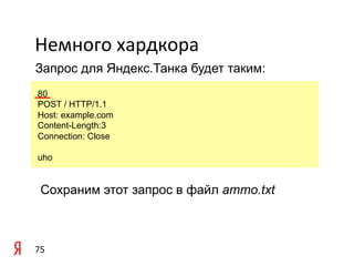 Немного	
  хардкора	
  
Запрос для Яндекс.Танка будет таким:

	
  80
    POST / HTTP/1.1
	
  Host: example.com
    Content-Length:3
    Connection: Close

 uho


  Сохраним этот запрос в файл ammo.txt



75	
  
 