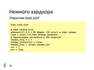 Немного	
  хардкора	
  
Упростим load.conf

	
   $cat   load.conf

       # Tank Config File
	
     address=127.0.0.1:80 #Адрес (IP only!) и порт стенда
       load = const (10,10m) #Схема нагрузки
       # Перечисление заголовков и GET запросов:
       header_http = 1.1
       header_connection = close
       header_host = target.yandex.net
       uri = /
       uri = /buy




76	
  
 