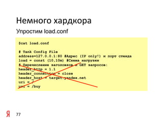 Немного	
  хардкора	
  
Упростим load.conf

	
   $cat   load.conf

       # Tank Config File
	
     address=127.0.0.1:80 #Адрес (IP only!) и порт стенда
       load = const (10,10m) #Схема нагрузки
       # Перечисление заголовков и GET запросов:
       header_http = 1.1
       header_connection = close
       header_host = target.yandex.net
       uri = /
       uri = /buy




77	
  
 